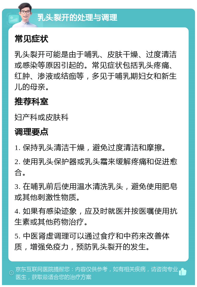 乳头裂开的处理与调理 常见症状 乳头裂开可能是由于哺乳、皮肤干燥、过度清洁或感染等原因引起的。常见症状包括乳头疼痛、红肿、渗液或结痂等，多见于哺乳期妇女和新生儿的母亲。 推荐科室 妇产科或皮肤科 调理要点 1. 保持乳头清洁干燥，避免过度清洁和摩擦。 2. 使用乳头保护器或乳头霜来缓解疼痛和促进愈合。 3. 在哺乳前后使用温水清洗乳头，避免使用肥皂或其他刺激性物质。 4. 如果有感染迹象，应及时就医并按医嘱使用抗生素或其他药物治疗。 5. 中医肾虚调理可以通过食疗和中药来改善体质，增强免疫力，预防乳头裂开的发生。