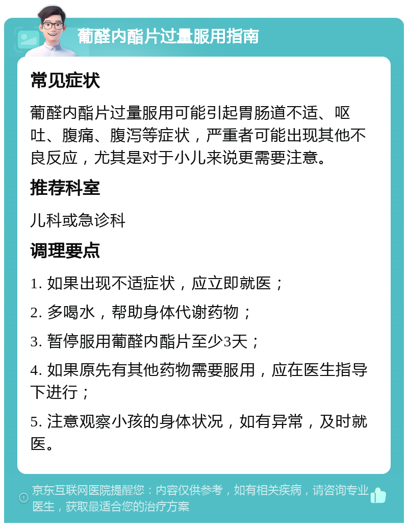 葡醛内酯片过量服用指南 常见症状 葡醛内酯片过量服用可能引起胃肠道不适、呕吐、腹痛、腹泻等症状，严重者可能出现其他不良反应，尤其是对于小儿来说更需要注意。 推荐科室 儿科或急诊科 调理要点 1. 如果出现不适症状，应立即就医； 2. 多喝水，帮助身体代谢药物； 3. 暂停服用葡醛内酯片至少3天； 4. 如果原先有其他药物需要服用，应在医生指导下进行； 5. 注意观察小孩的身体状况，如有异常，及时就医。