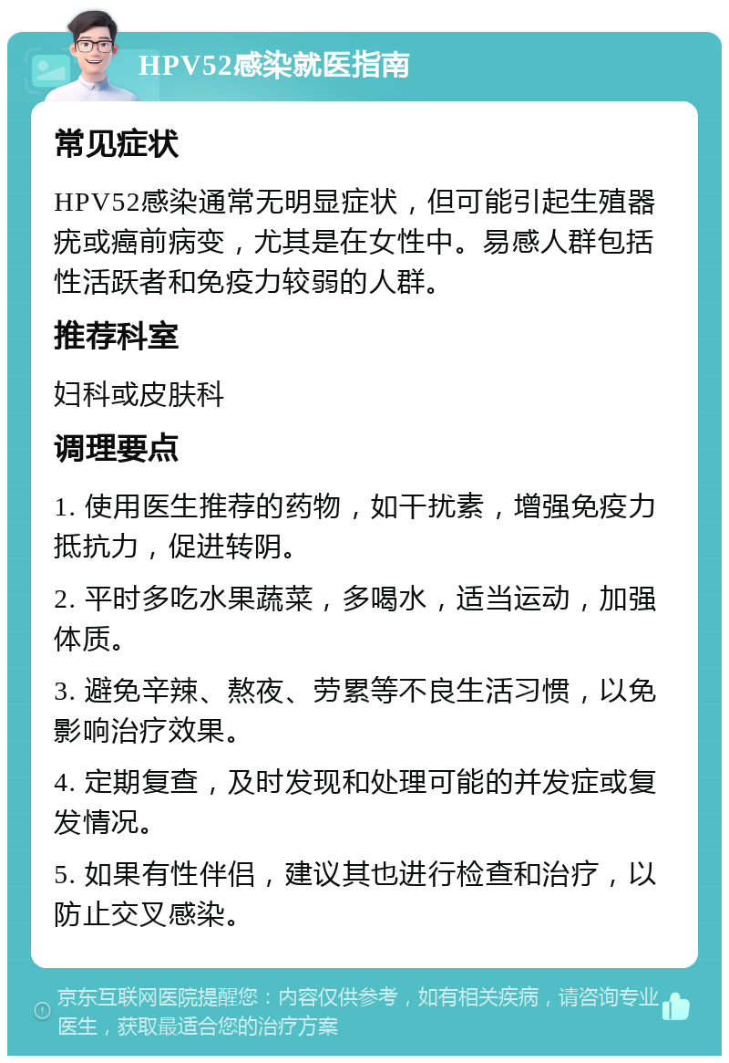 HPV52感染就医指南 常见症状 HPV52感染通常无明显症状，但可能引起生殖器疣或癌前病变，尤其是在女性中。易感人群包括性活跃者和免疫力较弱的人群。 推荐科室 妇科或皮肤科 调理要点 1. 使用医生推荐的药物，如干扰素，增强免疫力抵抗力，促进转阴。 2. 平时多吃水果蔬菜，多喝水，适当运动，加强体质。 3. 避免辛辣、熬夜、劳累等不良生活习惯，以免影响治疗效果。 4. 定期复查，及时发现和处理可能的并发症或复发情况。 5. 如果有性伴侣，建议其也进行检查和治疗，以防止交叉感染。