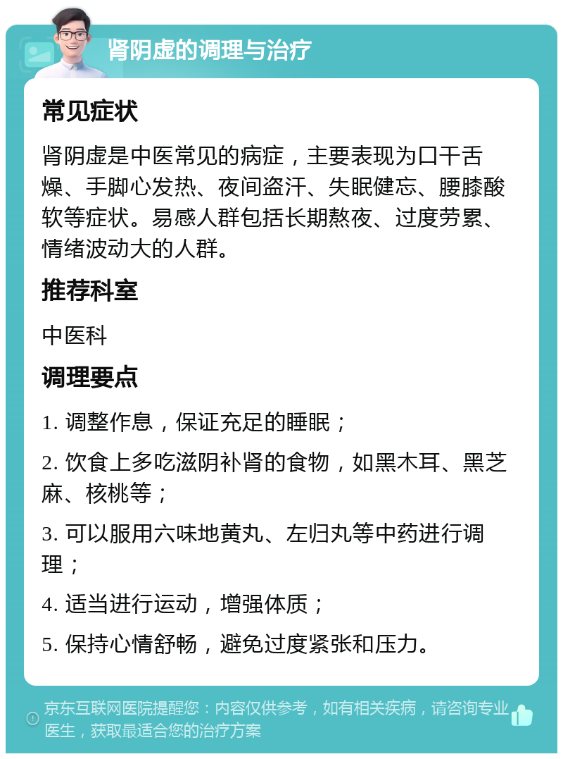 肾阴虚的调理与治疗 常见症状 肾阴虚是中医常见的病症，主要表现为口干舌燥、手脚心发热、夜间盗汗、失眠健忘、腰膝酸软等症状。易感人群包括长期熬夜、过度劳累、情绪波动大的人群。 推荐科室 中医科 调理要点 1. 调整作息，保证充足的睡眠； 2. 饮食上多吃滋阴补肾的食物，如黑木耳、黑芝麻、核桃等； 3. 可以服用六味地黄丸、左归丸等中药进行调理； 4. 适当进行运动，增强体质； 5. 保持心情舒畅，避免过度紧张和压力。