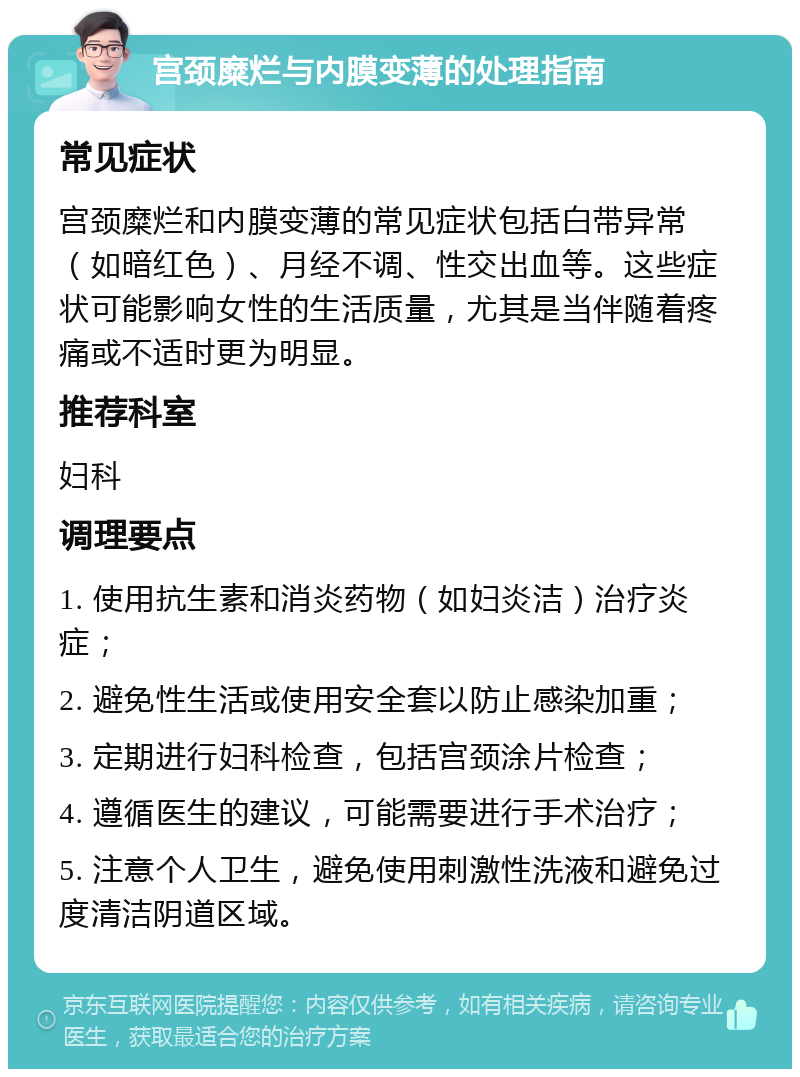 宫颈糜烂与内膜变薄的处理指南 常见症状 宫颈糜烂和内膜变薄的常见症状包括白带异常（如暗红色）、月经不调、性交出血等。这些症状可能影响女性的生活质量，尤其是当伴随着疼痛或不适时更为明显。 推荐科室 妇科 调理要点 1. 使用抗生素和消炎药物（如妇炎洁）治疗炎症； 2. 避免性生活或使用安全套以防止感染加重； 3. 定期进行妇科检查，包括宫颈涂片检查； 4. 遵循医生的建议，可能需要进行手术治疗； 5. 注意个人卫生，避免使用刺激性洗液和避免过度清洁阴道区域。