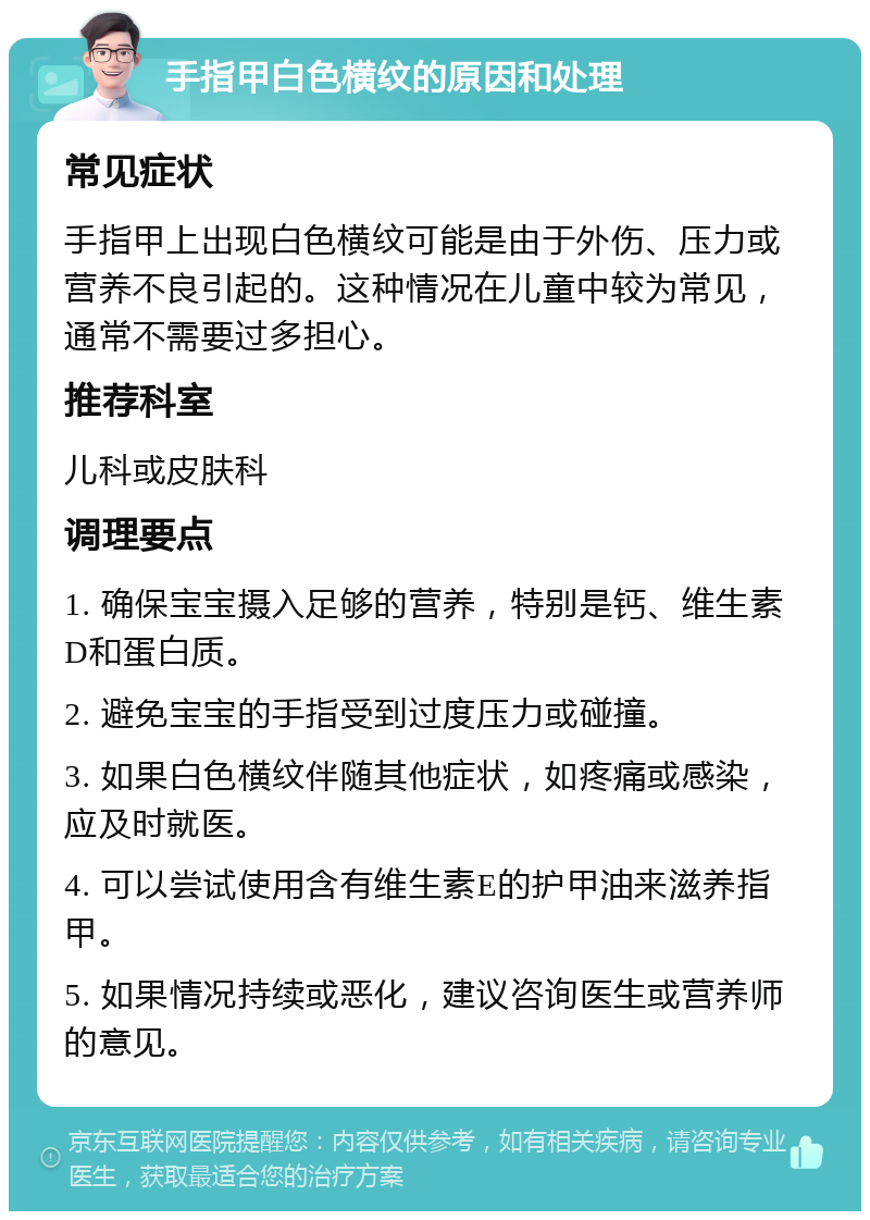 手指甲白色横纹的原因和处理 常见症状 手指甲上出现白色横纹可能是由于外伤、压力或营养不良引起的。这种情况在儿童中较为常见，通常不需要过多担心。 推荐科室 儿科或皮肤科 调理要点 1. 确保宝宝摄入足够的营养，特别是钙、维生素D和蛋白质。 2. 避免宝宝的手指受到过度压力或碰撞。 3. 如果白色横纹伴随其他症状，如疼痛或感染，应及时就医。 4. 可以尝试使用含有维生素E的护甲油来滋养指甲。 5. 如果情况持续或恶化，建议咨询医生或营养师的意见。