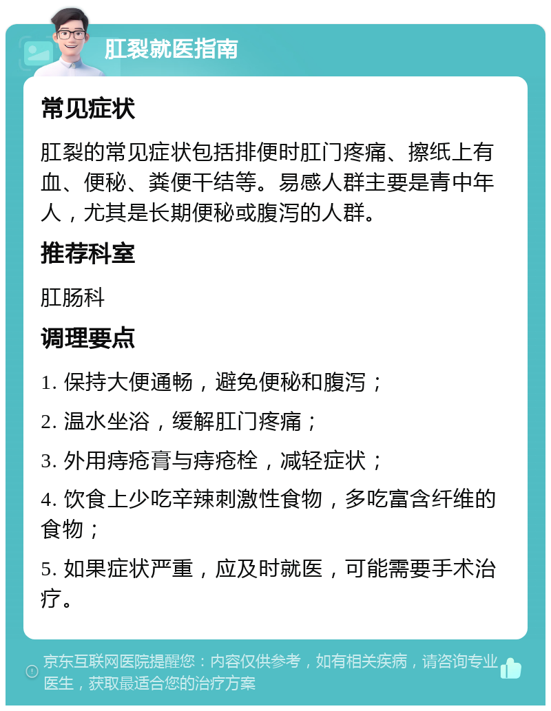 肛裂就医指南 常见症状 肛裂的常见症状包括排便时肛门疼痛、擦纸上有血、便秘、粪便干结等。易感人群主要是青中年人，尤其是长期便秘或腹泻的人群。 推荐科室 肛肠科 调理要点 1. 保持大便通畅，避免便秘和腹泻； 2. 温水坐浴，缓解肛门疼痛； 3. 外用痔疮膏与痔疮栓，减轻症状； 4. 饮食上少吃辛辣刺激性食物，多吃富含纤维的食物； 5. 如果症状严重，应及时就医，可能需要手术治疗。