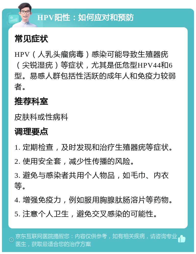 HPV阳性：如何应对和预防 常见症状 HPV（人乳头瘤病毒）感染可能导致生殖器疣（尖锐湿疣）等症状，尤其是低危型HPV44和6型。易感人群包括性活跃的成年人和免疫力较弱者。 推荐科室 皮肤科或性病科 调理要点 1. 定期检查，及时发现和治疗生殖器疣等症状。 2. 使用安全套，减少性传播的风险。 3. 避免与感染者共用个人物品，如毛巾、内衣等。 4. 增强免疫力，例如服用胸腺肽肠溶片等药物。 5. 注意个人卫生，避免交叉感染的可能性。