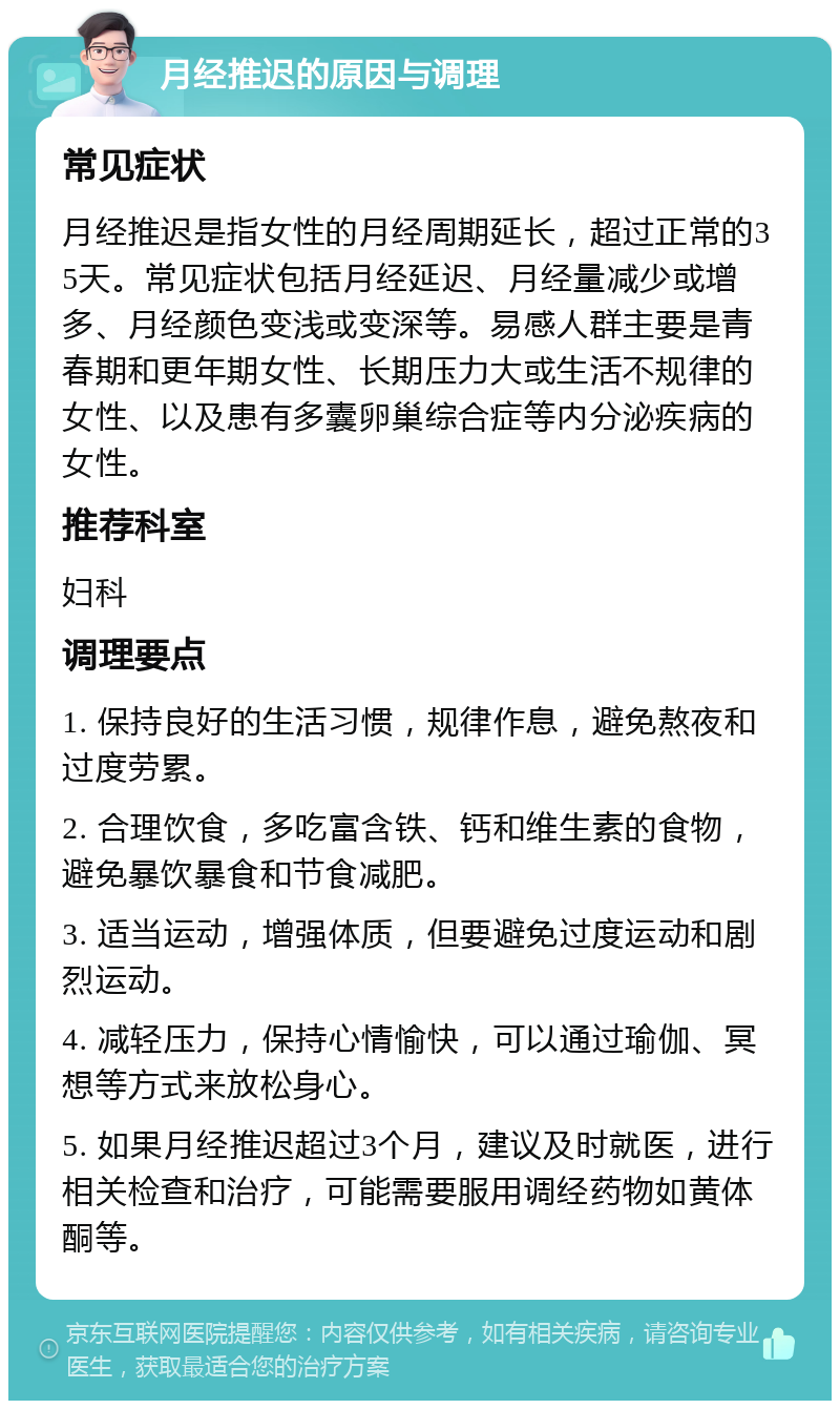 月经推迟的原因与调理 常见症状 月经推迟是指女性的月经周期延长，超过正常的35天。常见症状包括月经延迟、月经量减少或增多、月经颜色变浅或变深等。易感人群主要是青春期和更年期女性、长期压力大或生活不规律的女性、以及患有多囊卵巢综合症等内分泌疾病的女性。 推荐科室 妇科 调理要点 1. 保持良好的生活习惯，规律作息，避免熬夜和过度劳累。 2. 合理饮食，多吃富含铁、钙和维生素的食物，避免暴饮暴食和节食减肥。 3. 适当运动，增强体质，但要避免过度运动和剧烈运动。 4. 减轻压力，保持心情愉快，可以通过瑜伽、冥想等方式来放松身心。 5. 如果月经推迟超过3个月，建议及时就医，进行相关检查和治疗，可能需要服用调经药物如黄体酮等。