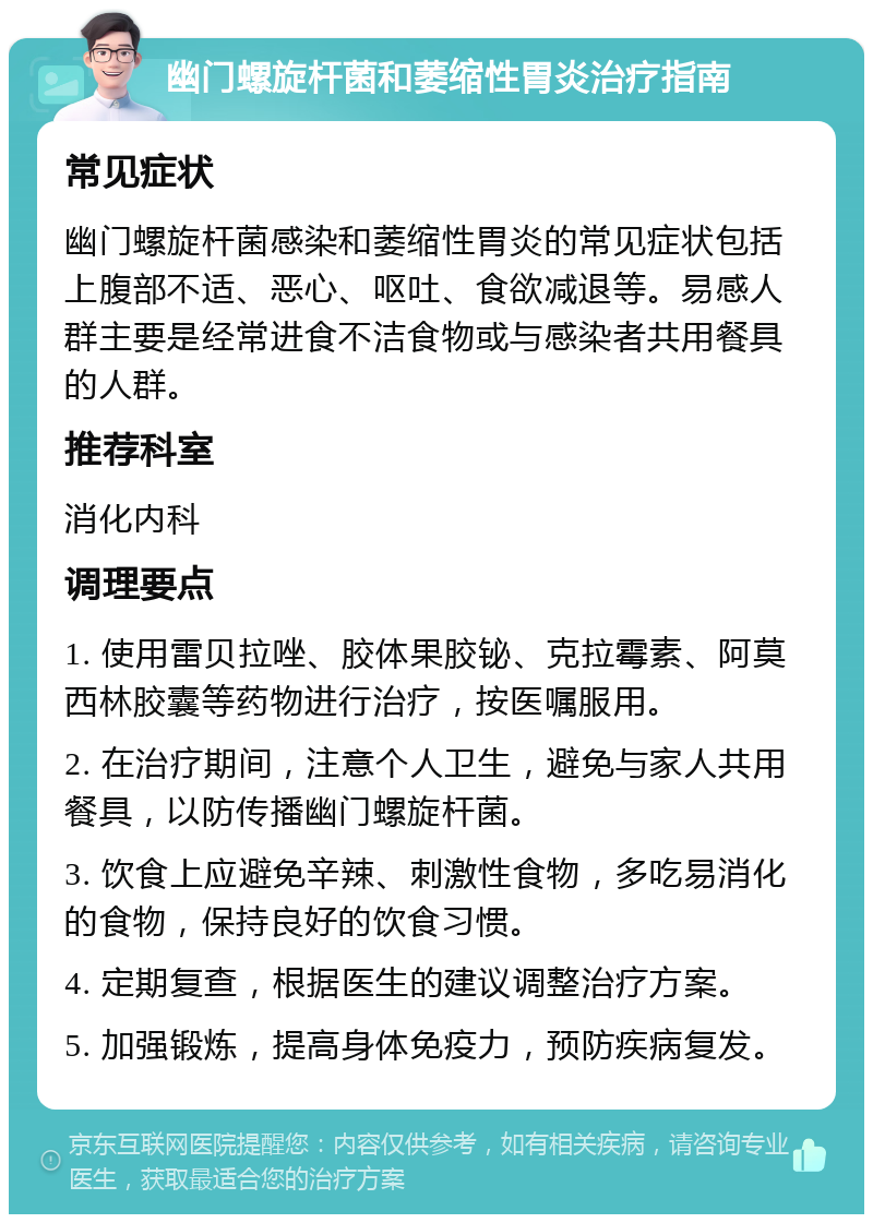 幽门螺旋杆菌和萎缩性胃炎治疗指南 常见症状 幽门螺旋杆菌感染和萎缩性胃炎的常见症状包括上腹部不适、恶心、呕吐、食欲减退等。易感人群主要是经常进食不洁食物或与感染者共用餐具的人群。 推荐科室 消化内科 调理要点 1. 使用雷贝拉唑、胶体果胶铋、克拉霉素、阿莫西林胶囊等药物进行治疗，按医嘱服用。 2. 在治疗期间，注意个人卫生，避免与家人共用餐具，以防传播幽门螺旋杆菌。 3. 饮食上应避免辛辣、刺激性食物，多吃易消化的食物，保持良好的饮食习惯。 4. 定期复查，根据医生的建议调整治疗方案。 5. 加强锻炼，提高身体免疫力，预防疾病复发。