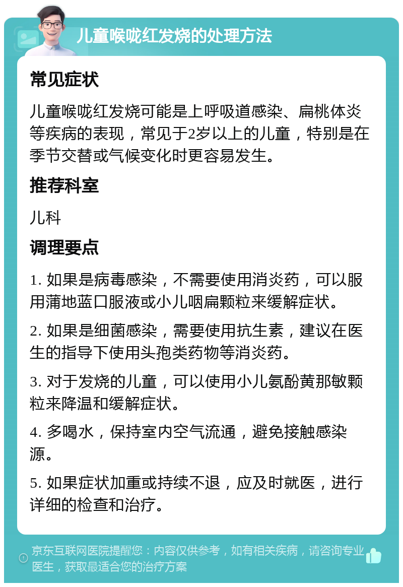 儿童喉咙红发烧的处理方法 常见症状 儿童喉咙红发烧可能是上呼吸道感染、扁桃体炎等疾病的表现，常见于2岁以上的儿童，特别是在季节交替或气候变化时更容易发生。 推荐科室 儿科 调理要点 1. 如果是病毒感染，不需要使用消炎药，可以服用蒲地蓝口服液或小儿咽扁颗粒来缓解症状。 2. 如果是细菌感染，需要使用抗生素，建议在医生的指导下使用头孢类药物等消炎药。 3. 对于发烧的儿童，可以使用小儿氨酚黄那敏颗粒来降温和缓解症状。 4. 多喝水，保持室内空气流通，避免接触感染源。 5. 如果症状加重或持续不退，应及时就医，进行详细的检查和治疗。