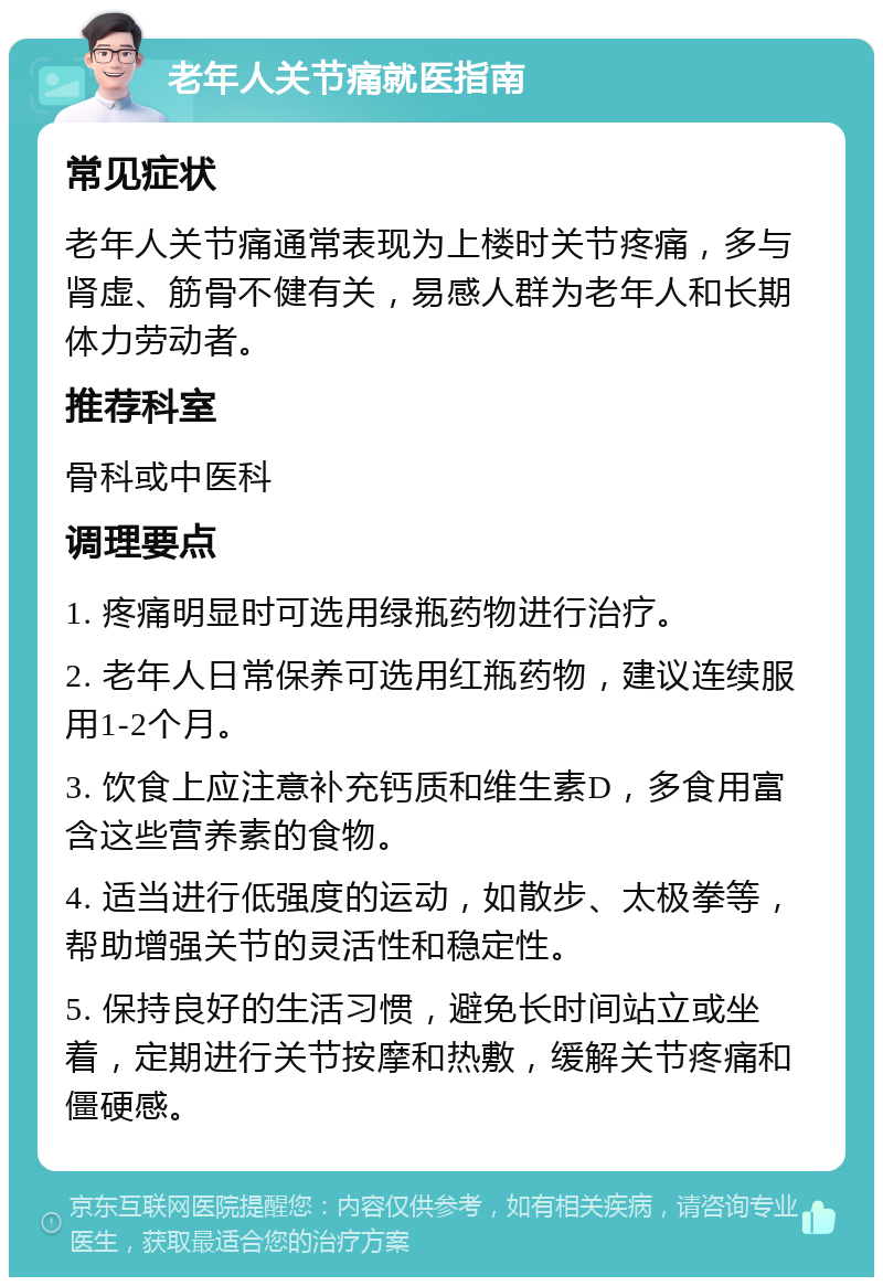 老年人关节痛就医指南 常见症状 老年人关节痛通常表现为上楼时关节疼痛，多与肾虚、筋骨不健有关，易感人群为老年人和长期体力劳动者。 推荐科室 骨科或中医科 调理要点 1. 疼痛明显时可选用绿瓶药物进行治疗。 2. 老年人日常保养可选用红瓶药物，建议连续服用1-2个月。 3. 饮食上应注意补充钙质和维生素D，多食用富含这些营养素的食物。 4. 适当进行低强度的运动，如散步、太极拳等，帮助增强关节的灵活性和稳定性。 5. 保持良好的生活习惯，避免长时间站立或坐着，定期进行关节按摩和热敷，缓解关节疼痛和僵硬感。