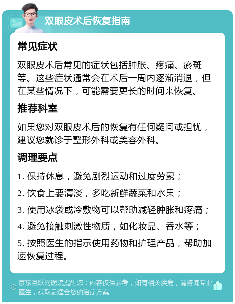 双眼皮术后恢复指南 常见症状 双眼皮术后常见的症状包括肿胀、疼痛、瘀斑等。这些症状通常会在术后一周内逐渐消退，但在某些情况下，可能需要更长的时间来恢复。 推荐科室 如果您对双眼皮术后的恢复有任何疑问或担忧，建议您就诊于整形外科或美容外科。 调理要点 1. 保持休息，避免剧烈运动和过度劳累； 2. 饮食上要清淡，多吃新鲜蔬菜和水果； 3. 使用冰袋或冷敷物可以帮助减轻肿胀和疼痛； 4. 避免接触刺激性物质，如化妆品、香水等； 5. 按照医生的指示使用药物和护理产品，帮助加速恢复过程。