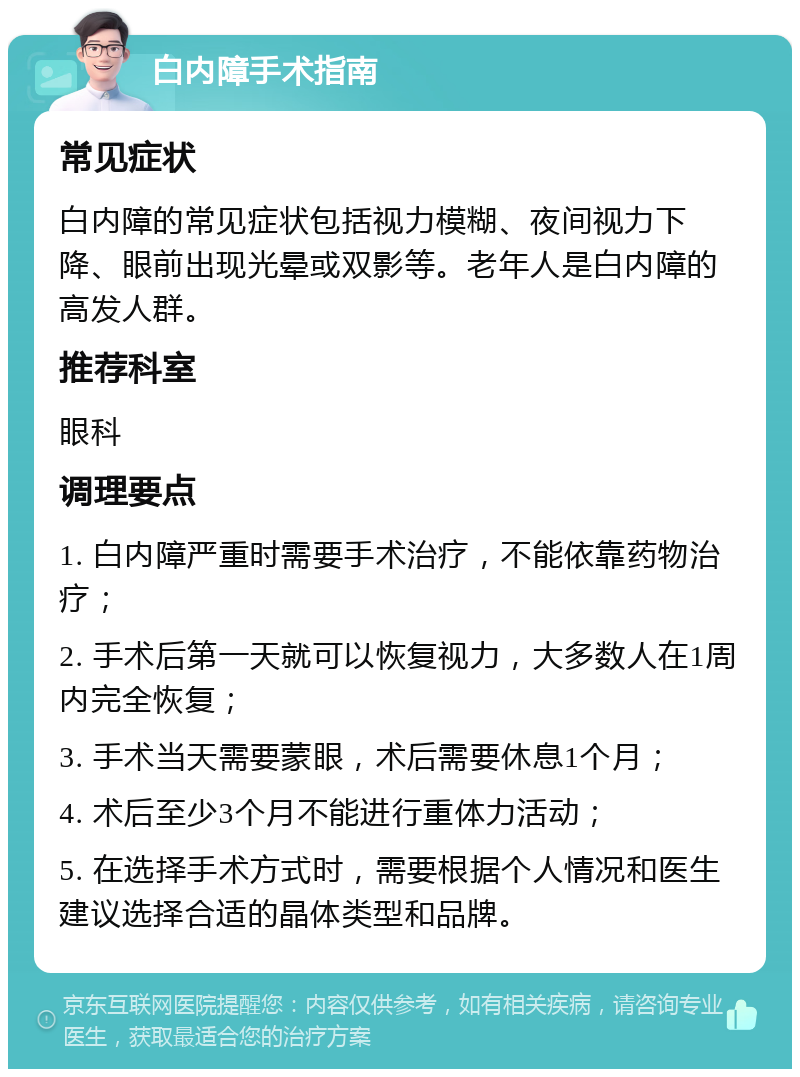 白内障手术指南 常见症状 白内障的常见症状包括视力模糊、夜间视力下降、眼前出现光晕或双影等。老年人是白内障的高发人群。 推荐科室 眼科 调理要点 1. 白内障严重时需要手术治疗，不能依靠药物治疗； 2. 手术后第一天就可以恢复视力，大多数人在1周内完全恢复； 3. 手术当天需要蒙眼，术后需要休息1个月； 4. 术后至少3个月不能进行重体力活动； 5. 在选择手术方式时，需要根据个人情况和医生建议选择合适的晶体类型和品牌。