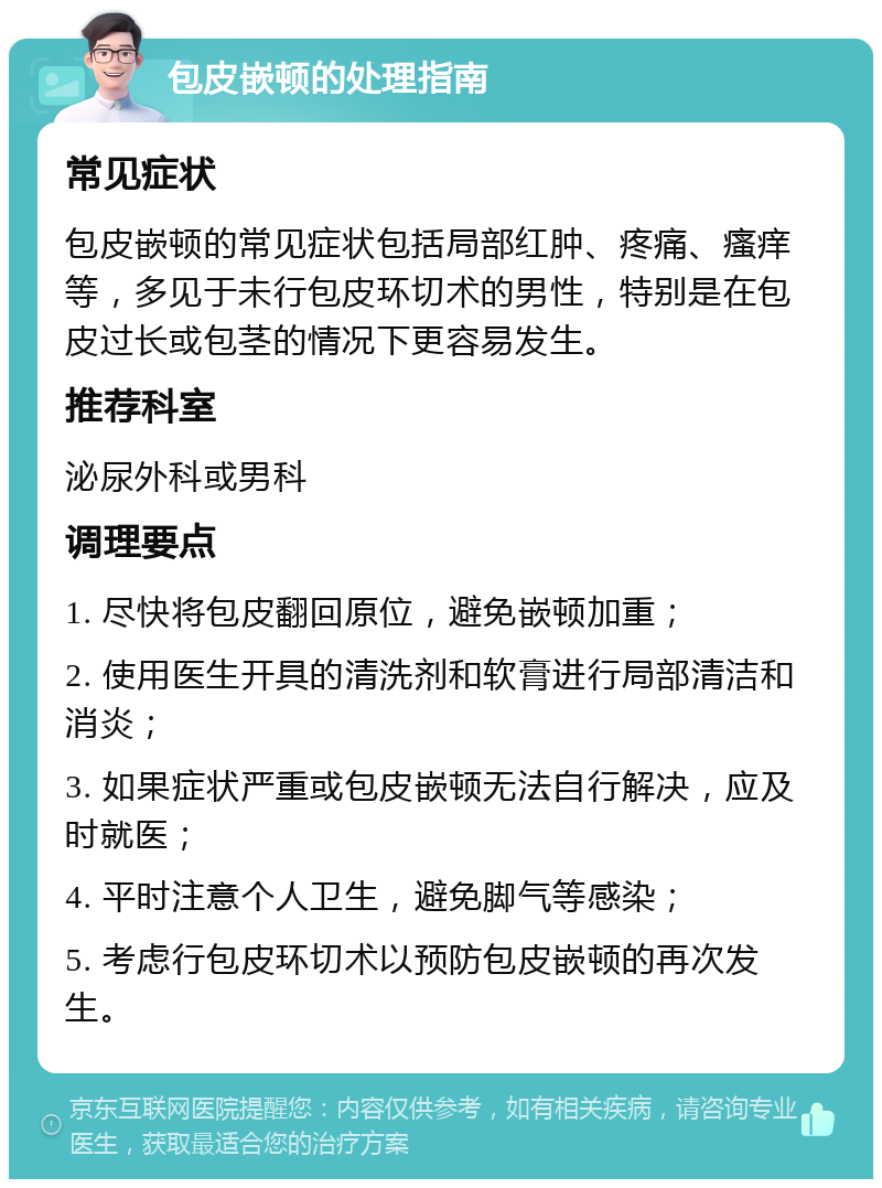 包皮嵌顿的处理指南 常见症状 包皮嵌顿的常见症状包括局部红肿、疼痛、瘙痒等，多见于未行包皮环切术的男性，特别是在包皮过长或包茎的情况下更容易发生。 推荐科室 泌尿外科或男科 调理要点 1. 尽快将包皮翻回原位，避免嵌顿加重； 2. 使用医生开具的清洗剂和软膏进行局部清洁和消炎； 3. 如果症状严重或包皮嵌顿无法自行解决，应及时就医； 4. 平时注意个人卫生，避免脚气等感染； 5. 考虑行包皮环切术以预防包皮嵌顿的再次发生。