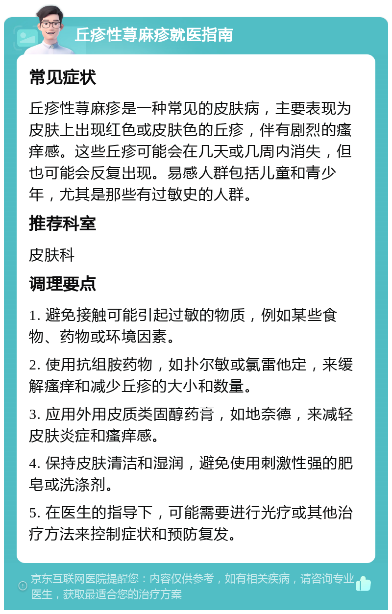 丘疹性荨麻疹就医指南 常见症状 丘疹性荨麻疹是一种常见的皮肤病，主要表现为皮肤上出现红色或皮肤色的丘疹，伴有剧烈的瘙痒感。这些丘疹可能会在几天或几周内消失，但也可能会反复出现。易感人群包括儿童和青少年，尤其是那些有过敏史的人群。 推荐科室 皮肤科 调理要点 1. 避免接触可能引起过敏的物质，例如某些食物、药物或环境因素。 2. 使用抗组胺药物，如扑尔敏或氯雷他定，来缓解瘙痒和减少丘疹的大小和数量。 3. 应用外用皮质类固醇药膏，如地奈德，来减轻皮肤炎症和瘙痒感。 4. 保持皮肤清洁和湿润，避免使用刺激性强的肥皂或洗涤剂。 5. 在医生的指导下，可能需要进行光疗或其他治疗方法来控制症状和预防复发。