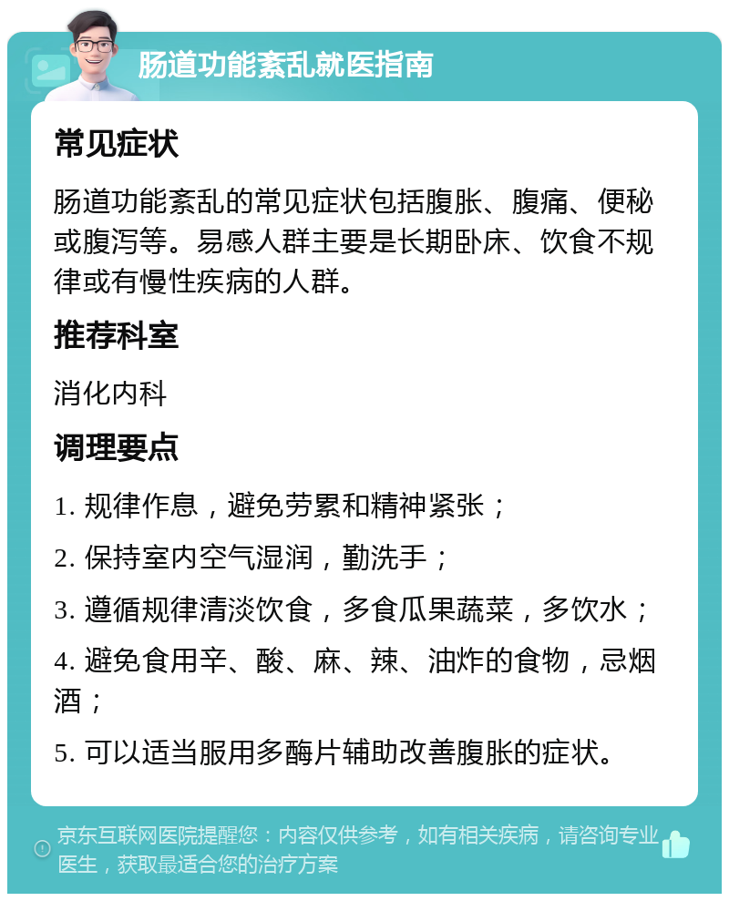 肠道功能紊乱就医指南 常见症状 肠道功能紊乱的常见症状包括腹胀、腹痛、便秘或腹泻等。易感人群主要是长期卧床、饮食不规律或有慢性疾病的人群。 推荐科室 消化内科 调理要点 1. 规律作息，避免劳累和精神紧张； 2. 保持室内空气湿润，勤洗手； 3. 遵循规律清淡饮食，多食瓜果蔬菜，多饮水； 4. 避免食用辛、酸、麻、辣、油炸的食物，忌烟酒； 5. 可以适当服用多酶片辅助改善腹胀的症状。