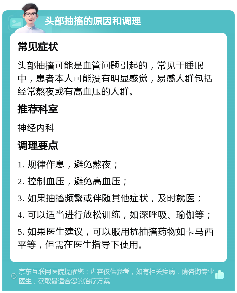 头部抽搐的原因和调理 常见症状 头部抽搐可能是血管问题引起的，常见于睡眠中，患者本人可能没有明显感觉，易感人群包括经常熬夜或有高血压的人群。 推荐科室 神经内科 调理要点 1. 规律作息，避免熬夜； 2. 控制血压，避免高血压； 3. 如果抽搐频繁或伴随其他症状，及时就医； 4. 可以适当进行放松训练，如深呼吸、瑜伽等； 5. 如果医生建议，可以服用抗抽搐药物如卡马西平等，但需在医生指导下使用。