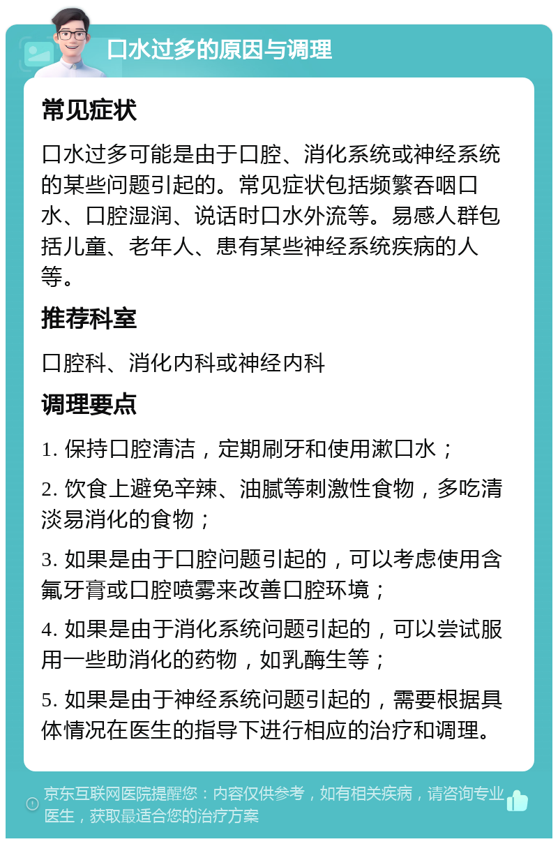 口水过多的原因与调理 常见症状 口水过多可能是由于口腔、消化系统或神经系统的某些问题引起的。常见症状包括频繁吞咽口水、口腔湿润、说话时口水外流等。易感人群包括儿童、老年人、患有某些神经系统疾病的人等。 推荐科室 口腔科、消化内科或神经内科 调理要点 1. 保持口腔清洁，定期刷牙和使用漱口水； 2. 饮食上避免辛辣、油腻等刺激性食物，多吃清淡易消化的食物； 3. 如果是由于口腔问题引起的，可以考虑使用含氟牙膏或口腔喷雾来改善口腔环境； 4. 如果是由于消化系统问题引起的，可以尝试服用一些助消化的药物，如乳酶生等； 5. 如果是由于神经系统问题引起的，需要根据具体情况在医生的指导下进行相应的治疗和调理。