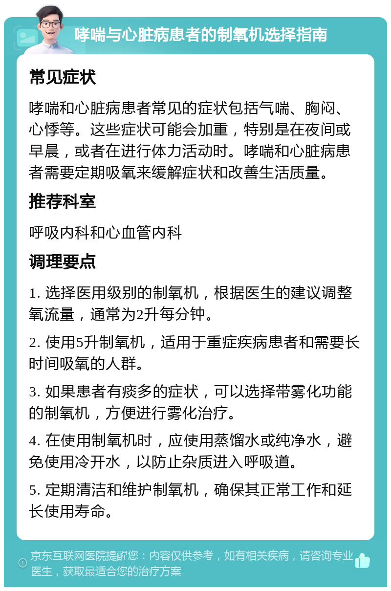 哮喘与心脏病患者的制氧机选择指南 常见症状 哮喘和心脏病患者常见的症状包括气喘、胸闷、心悸等。这些症状可能会加重，特别是在夜间或早晨，或者在进行体力活动时。哮喘和心脏病患者需要定期吸氧来缓解症状和改善生活质量。 推荐科室 呼吸内科和心血管内科 调理要点 1. 选择医用级别的制氧机，根据医生的建议调整氧流量，通常为2升每分钟。 2. 使用5升制氧机，适用于重症疾病患者和需要长时间吸氧的人群。 3. 如果患者有痰多的症状，可以选择带雾化功能的制氧机，方便进行雾化治疗。 4. 在使用制氧机时，应使用蒸馏水或纯净水，避免使用冷开水，以防止杂质进入呼吸道。 5. 定期清洁和维护制氧机，确保其正常工作和延长使用寿命。