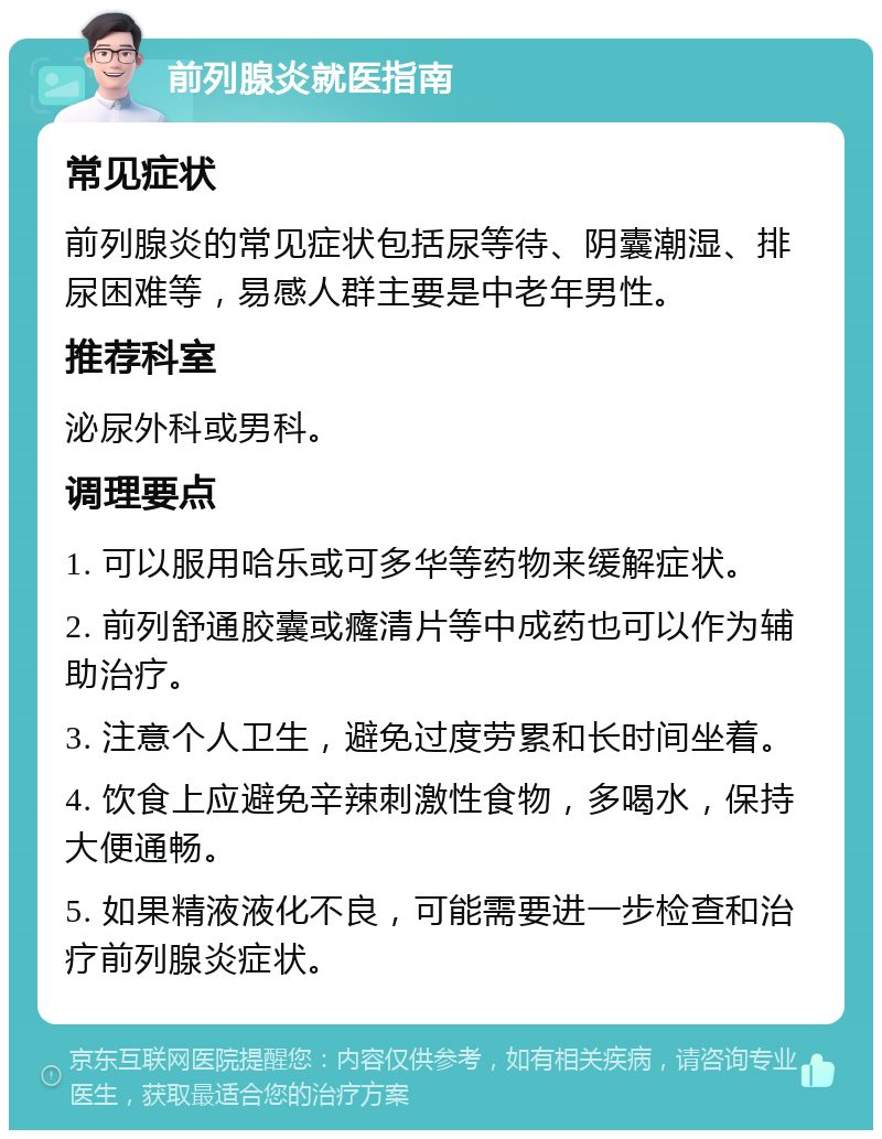 前列腺炎就医指南 常见症状 前列腺炎的常见症状包括尿等待、阴囊潮湿、排尿困难等，易感人群主要是中老年男性。 推荐科室 泌尿外科或男科。 调理要点 1. 可以服用哈乐或可多华等药物来缓解症状。 2. 前列舒通胶囊或癃清片等中成药也可以作为辅助治疗。 3. 注意个人卫生，避免过度劳累和长时间坐着。 4. 饮食上应避免辛辣刺激性食物，多喝水，保持大便通畅。 5. 如果精液液化不良，可能需要进一步检查和治疗前列腺炎症状。