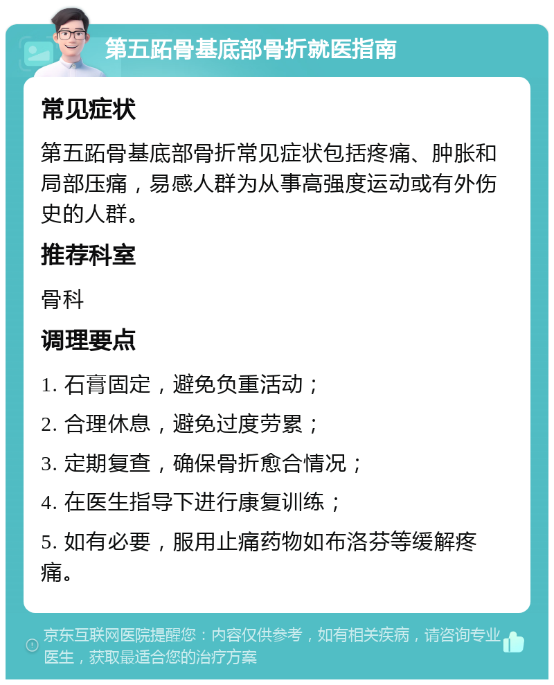 第五跖骨基底部骨折就医指南 常见症状 第五跖骨基底部骨折常见症状包括疼痛、肿胀和局部压痛，易感人群为从事高强度运动或有外伤史的人群。 推荐科室 骨科 调理要点 1. 石膏固定，避免负重活动； 2. 合理休息，避免过度劳累； 3. 定期复查，确保骨折愈合情况； 4. 在医生指导下进行康复训练； 5. 如有必要，服用止痛药物如布洛芬等缓解疼痛。