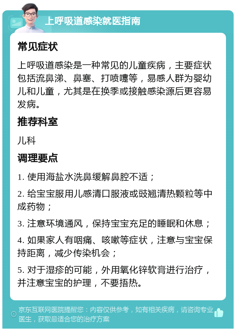 上呼吸道感染就医指南 常见症状 上呼吸道感染是一种常见的儿童疾病，主要症状包括流鼻涕、鼻塞、打喷嚏等，易感人群为婴幼儿和儿童，尤其是在换季或接触感染源后更容易发病。 推荐科室 儿科 调理要点 1. 使用海盐水洗鼻缓解鼻腔不适； 2. 给宝宝服用儿感清口服液或豉翘清热颗粒等中成药物； 3. 注意环境通风，保持宝宝充足的睡眠和休息； 4. 如果家人有咽痛、咳嗽等症状，注意与宝宝保持距离，减少传染机会； 5. 对于湿疹的可能，外用氧化锌软膏进行治疗，并注意宝宝的护理，不要捂热。