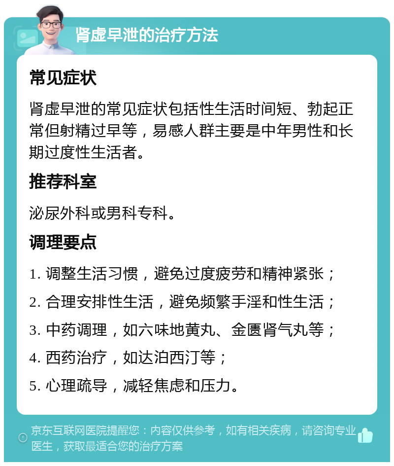 肾虚早泄的治疗方法 常见症状 肾虚早泄的常见症状包括性生活时间短、勃起正常但射精过早等，易感人群主要是中年男性和长期过度性生活者。 推荐科室 泌尿外科或男科专科。 调理要点 1. 调整生活习惯，避免过度疲劳和精神紧张； 2. 合理安排性生活，避免频繁手淫和性生活； 3. 中药调理，如六味地黄丸、金匮肾气丸等； 4. 西药治疗，如达泊西汀等； 5. 心理疏导，减轻焦虑和压力。