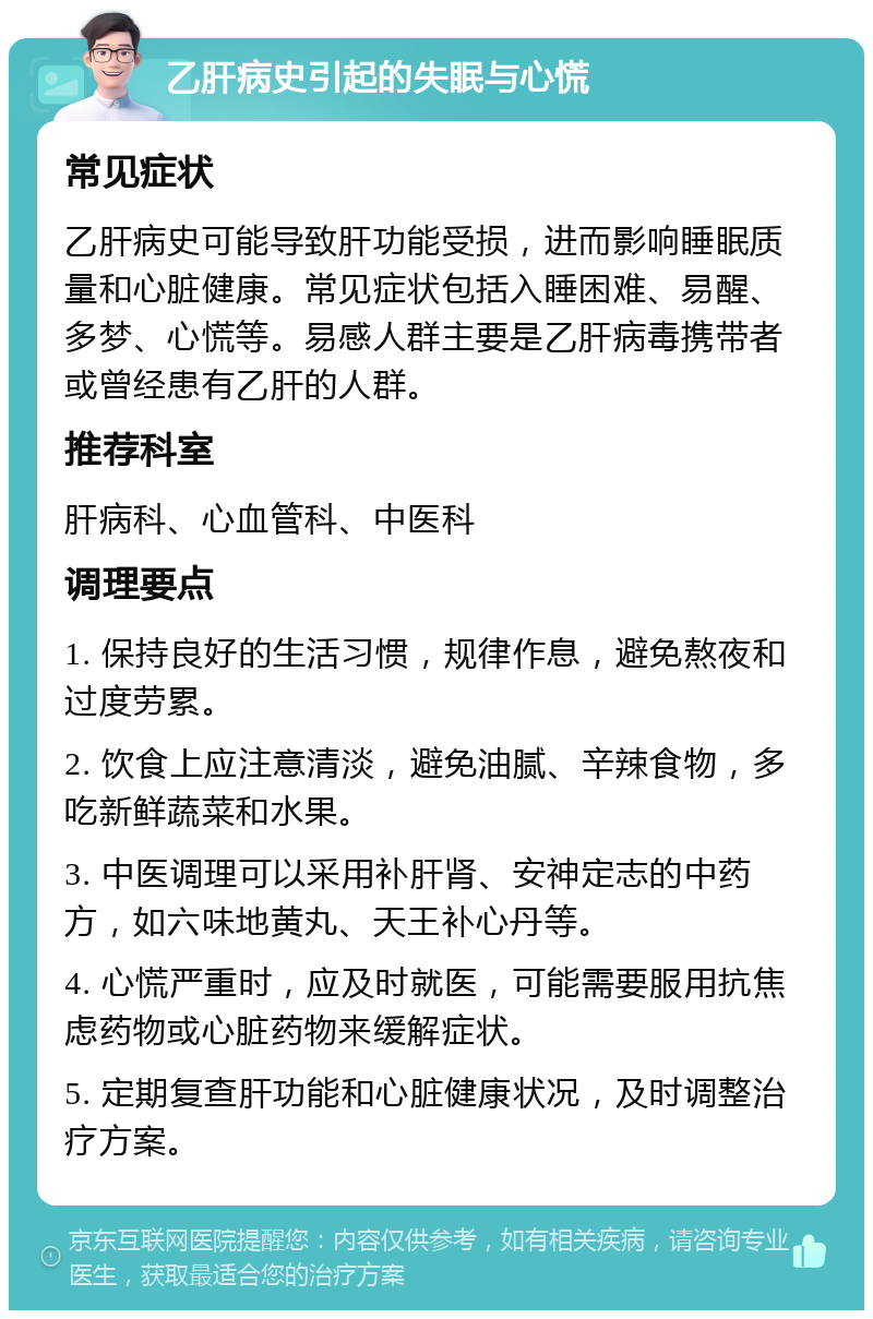 乙肝病史引起的失眠与心慌 常见症状 乙肝病史可能导致肝功能受损，进而影响睡眠质量和心脏健康。常见症状包括入睡困难、易醒、多梦、心慌等。易感人群主要是乙肝病毒携带者或曾经患有乙肝的人群。 推荐科室 肝病科、心血管科、中医科 调理要点 1. 保持良好的生活习惯，规律作息，避免熬夜和过度劳累。 2. 饮食上应注意清淡，避免油腻、辛辣食物，多吃新鲜蔬菜和水果。 3. 中医调理可以采用补肝肾、安神定志的中药方，如六味地黄丸、天王补心丹等。 4. 心慌严重时，应及时就医，可能需要服用抗焦虑药物或心脏药物来缓解症状。 5. 定期复查肝功能和心脏健康状况，及时调整治疗方案。