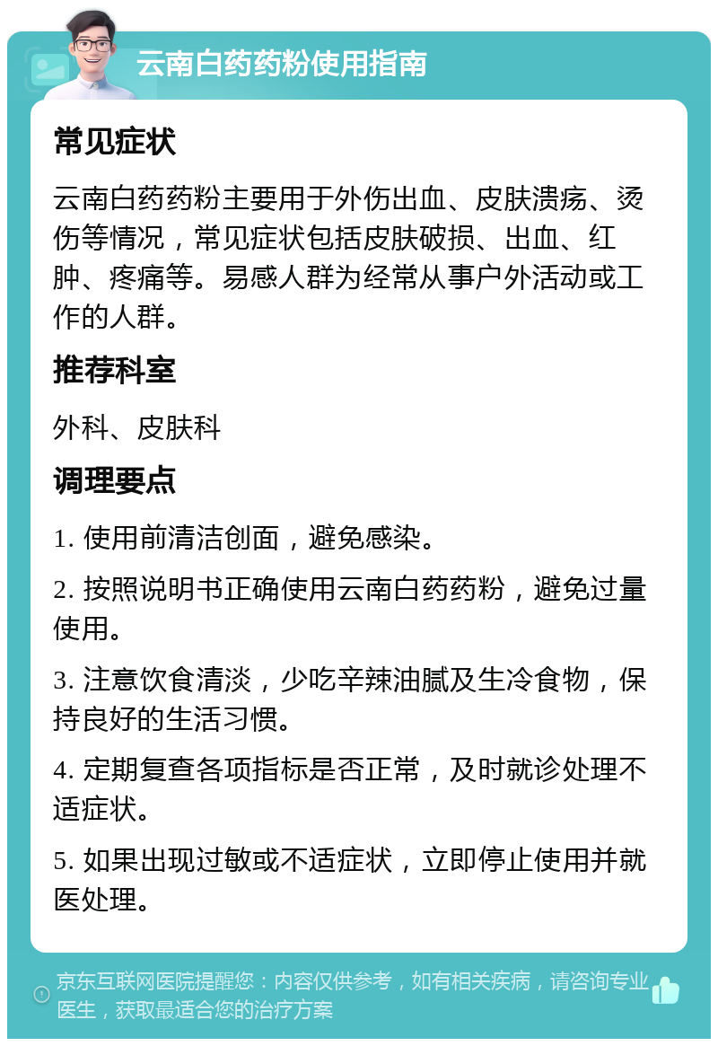 云南白药药粉使用指南 常见症状 云南白药药粉主要用于外伤出血、皮肤溃疡、烫伤等情况，常见症状包括皮肤破损、出血、红肿、疼痛等。易感人群为经常从事户外活动或工作的人群。 推荐科室 外科、皮肤科 调理要点 1. 使用前清洁创面，避免感染。 2. 按照说明书正确使用云南白药药粉，避免过量使用。 3. 注意饮食清淡，少吃辛辣油腻及生冷食物，保持良好的生活习惯。 4. 定期复查各项指标是否正常，及时就诊处理不适症状。 5. 如果出现过敏或不适症状，立即停止使用并就医处理。