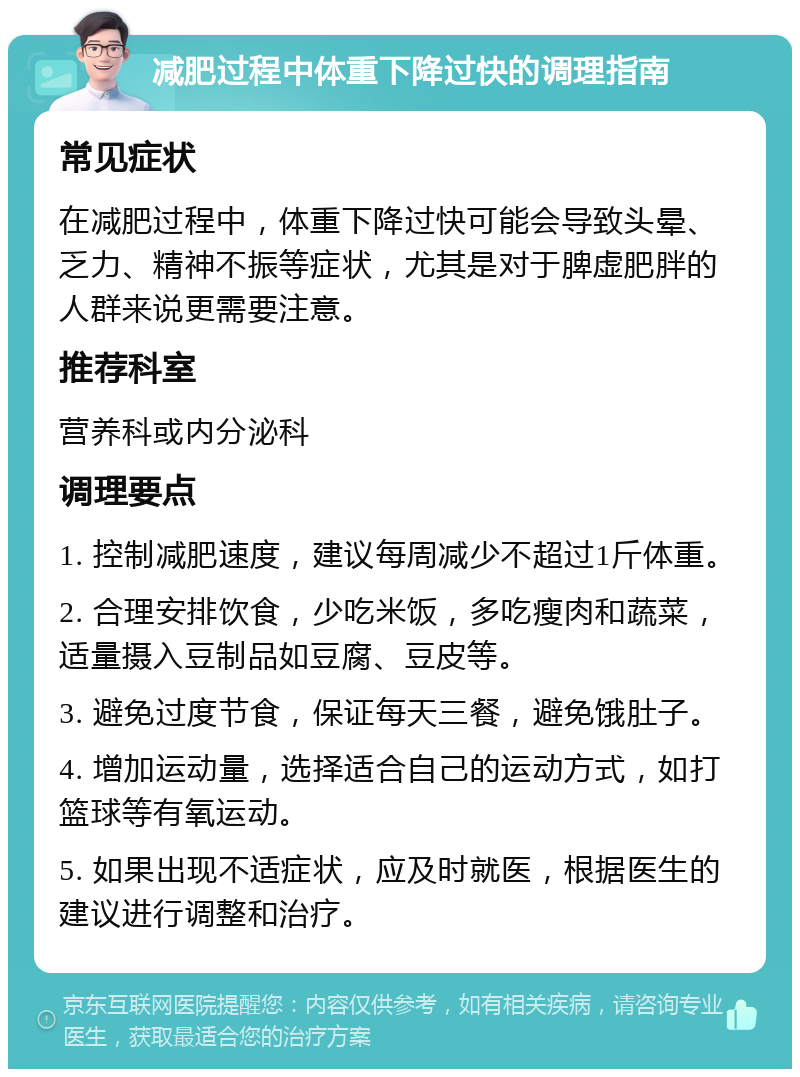 减肥过程中体重下降过快的调理指南 常见症状 在减肥过程中，体重下降过快可能会导致头晕、乏力、精神不振等症状，尤其是对于脾虚肥胖的人群来说更需要注意。 推荐科室 营养科或内分泌科 调理要点 1. 控制减肥速度，建议每周减少不超过1斤体重。 2. 合理安排饮食，少吃米饭，多吃瘦肉和蔬菜，适量摄入豆制品如豆腐、豆皮等。 3. 避免过度节食，保证每天三餐，避免饿肚子。 4. 增加运动量，选择适合自己的运动方式，如打篮球等有氧运动。 5. 如果出现不适症状，应及时就医，根据医生的建议进行调整和治疗。