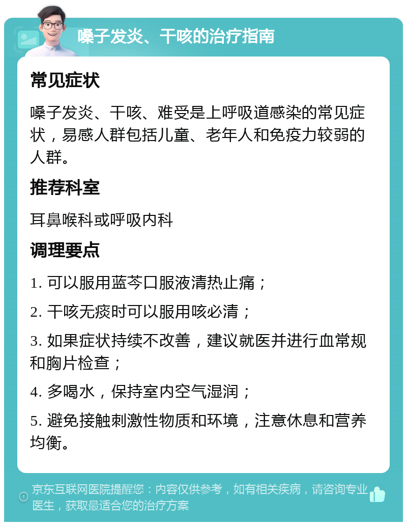 嗓子发炎、干咳的治疗指南 常见症状 嗓子发炎、干咳、难受是上呼吸道感染的常见症状，易感人群包括儿童、老年人和免疫力较弱的人群。 推荐科室 耳鼻喉科或呼吸内科 调理要点 1. 可以服用蓝芩口服液清热止痛； 2. 干咳无痰时可以服用咳必清； 3. 如果症状持续不改善，建议就医并进行血常规和胸片检查； 4. 多喝水，保持室内空气湿润； 5. 避免接触刺激性物质和环境，注意休息和营养均衡。