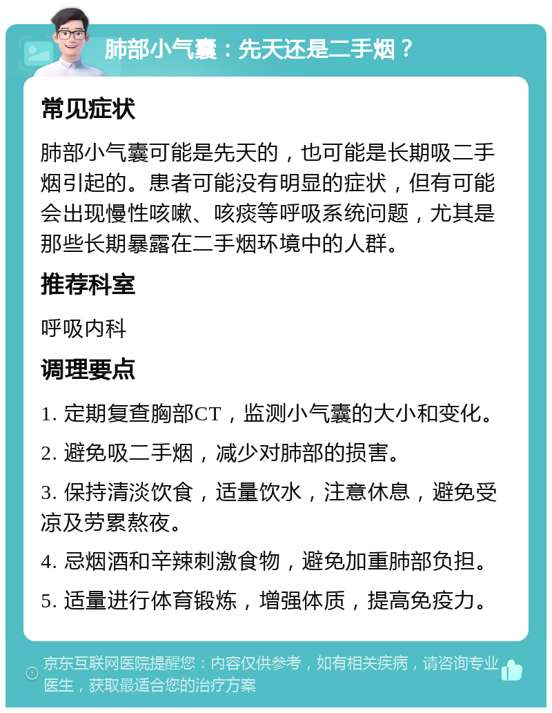 肺部小气囊：先天还是二手烟？ 常见症状 肺部小气囊可能是先天的，也可能是长期吸二手烟引起的。患者可能没有明显的症状，但有可能会出现慢性咳嗽、咳痰等呼吸系统问题，尤其是那些长期暴露在二手烟环境中的人群。 推荐科室 呼吸内科 调理要点 1. 定期复查胸部CT，监测小气囊的大小和变化。 2. 避免吸二手烟，减少对肺部的损害。 3. 保持清淡饮食，适量饮水，注意休息，避免受凉及劳累熬夜。 4. 忌烟酒和辛辣刺激食物，避免加重肺部负担。 5. 适量进行体育锻炼，增强体质，提高免疫力。