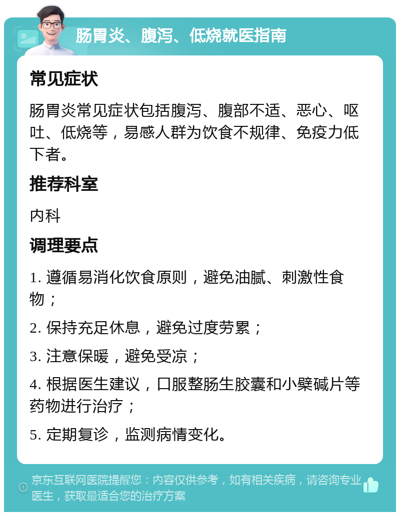 肠胃炎、腹泻、低烧就医指南 常见症状 肠胃炎常见症状包括腹泻、腹部不适、恶心、呕吐、低烧等，易感人群为饮食不规律、免疫力低下者。 推荐科室 内科 调理要点 1. 遵循易消化饮食原则，避免油腻、刺激性食物； 2. 保持充足休息，避免过度劳累； 3. 注意保暖，避免受凉； 4. 根据医生建议，口服整肠生胶囊和小檗碱片等药物进行治疗； 5. 定期复诊，监测病情变化。