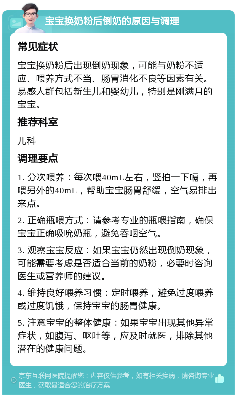 宝宝换奶粉后倒奶的原因与调理 常见症状 宝宝换奶粉后出现倒奶现象，可能与奶粉不适应、喂养方式不当、肠胃消化不良等因素有关。易感人群包括新生儿和婴幼儿，特别是刚满月的宝宝。 推荐科室 儿科 调理要点 1. 分次喂养：每次喂40mL左右，竖拍一下嗝，再喂另外的40mL，帮助宝宝肠胃舒缓，空气易排出来点。 2. 正确瓶喂方式：请参考专业的瓶喂指南，确保宝宝正确吸吮奶瓶，避免吞咽空气。 3. 观察宝宝反应：如果宝宝仍然出现倒奶现象，可能需要考虑是否适合当前的奶粉，必要时咨询医生或营养师的建议。 4. 维持良好喂养习惯：定时喂养，避免过度喂养或过度饥饿，保持宝宝的肠胃健康。 5. 注意宝宝的整体健康：如果宝宝出现其他异常症状，如腹泻、呕吐等，应及时就医，排除其他潜在的健康问题。