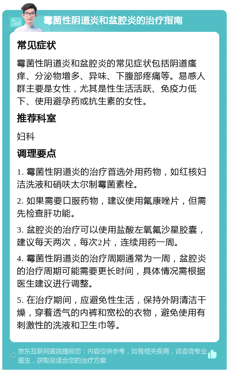 霉菌性阴道炎和盆腔炎的治疗指南 常见症状 霉菌性阴道炎和盆腔炎的常见症状包括阴道瘙痒、分泌物增多、异味、下腹部疼痛等。易感人群主要是女性，尤其是性生活活跃、免疫力低下、使用避孕药或抗生素的女性。 推荐科室 妇科 调理要点 1. 霉菌性阴道炎的治疗首选外用药物，如红核妇洁洗液和硝呋太尔制霉菌素栓。 2. 如果需要口服药物，建议使用氟康唑片，但需先检查肝功能。 3. 盆腔炎的治疗可以使用盐酸左氧氟沙星胶囊，建议每天两次，每次2片，连续用药一周。 4. 霉菌性阴道炎的治疗周期通常为一周，盆腔炎的治疗周期可能需要更长时间，具体情况需根据医生建议进行调整。 5. 在治疗期间，应避免性生活，保持外阴清洁干燥，穿着透气的内裤和宽松的衣物，避免使用有刺激性的洗液和卫生巾等。