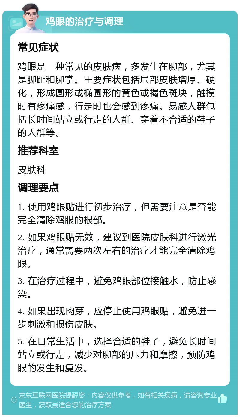 鸡眼的治疗与调理 常见症状 鸡眼是一种常见的皮肤病，多发生在脚部，尤其是脚趾和脚掌。主要症状包括局部皮肤增厚、硬化，形成圆形或椭圆形的黄色或褐色斑块，触摸时有疼痛感，行走时也会感到疼痛。易感人群包括长时间站立或行走的人群、穿着不合适的鞋子的人群等。 推荐科室 皮肤科 调理要点 1. 使用鸡眼贴进行初步治疗，但需要注意是否能完全清除鸡眼的根部。 2. 如果鸡眼贴无效，建议到医院皮肤科进行激光治疗，通常需要两次左右的治疗才能完全清除鸡眼。 3. 在治疗过程中，避免鸡眼部位接触水，防止感染。 4. 如果出现肉芽，应停止使用鸡眼贴，避免进一步刺激和损伤皮肤。 5. 在日常生活中，选择合适的鞋子，避免长时间站立或行走，减少对脚部的压力和摩擦，预防鸡眼的发生和复发。