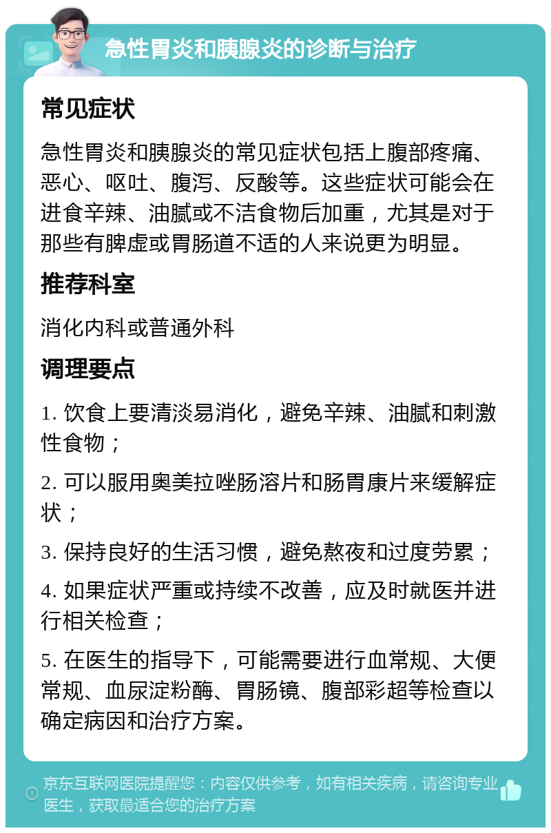 急性胃炎和胰腺炎的诊断与治疗 常见症状 急性胃炎和胰腺炎的常见症状包括上腹部疼痛、恶心、呕吐、腹泻、反酸等。这些症状可能会在进食辛辣、油腻或不洁食物后加重，尤其是对于那些有脾虚或胃肠道不适的人来说更为明显。 推荐科室 消化内科或普通外科 调理要点 1. 饮食上要清淡易消化，避免辛辣、油腻和刺激性食物； 2. 可以服用奥美拉唑肠溶片和肠胃康片来缓解症状； 3. 保持良好的生活习惯，避免熬夜和过度劳累； 4. 如果症状严重或持续不改善，应及时就医并进行相关检查； 5. 在医生的指导下，可能需要进行血常规、大便常规、血尿淀粉酶、胃肠镜、腹部彩超等检查以确定病因和治疗方案。