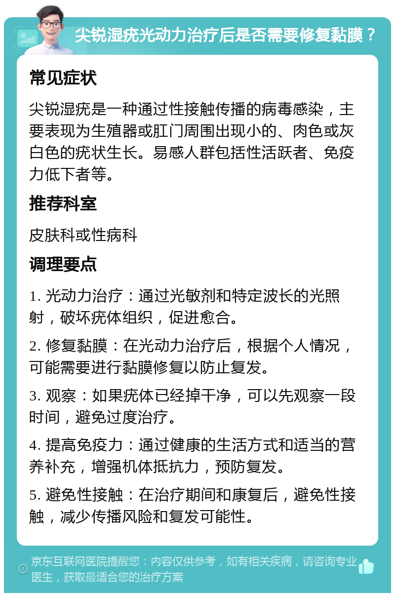 尖锐湿疣光动力治疗后是否需要修复黏膜？ 常见症状 尖锐湿疣是一种通过性接触传播的病毒感染，主要表现为生殖器或肛门周围出现小的、肉色或灰白色的疣状生长。易感人群包括性活跃者、免疫力低下者等。 推荐科室 皮肤科或性病科 调理要点 1. 光动力治疗：通过光敏剂和特定波长的光照射，破坏疣体组织，促进愈合。 2. 修复黏膜：在光动力治疗后，根据个人情况，可能需要进行黏膜修复以防止复发。 3. 观察：如果疣体已经掉干净，可以先观察一段时间，避免过度治疗。 4. 提高免疫力：通过健康的生活方式和适当的营养补充，增强机体抵抗力，预防复发。 5. 避免性接触：在治疗期间和康复后，避免性接触，减少传播风险和复发可能性。