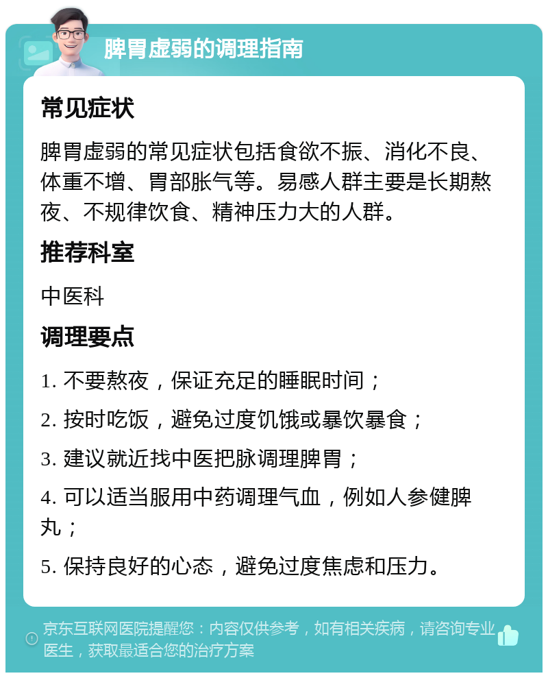 脾胃虚弱的调理指南 常见症状 脾胃虚弱的常见症状包括食欲不振、消化不良、体重不增、胃部胀气等。易感人群主要是长期熬夜、不规律饮食、精神压力大的人群。 推荐科室 中医科 调理要点 1. 不要熬夜，保证充足的睡眠时间； 2. 按时吃饭，避免过度饥饿或暴饮暴食； 3. 建议就近找中医把脉调理脾胃； 4. 可以适当服用中药调理气血，例如人参健脾丸； 5. 保持良好的心态，避免过度焦虑和压力。