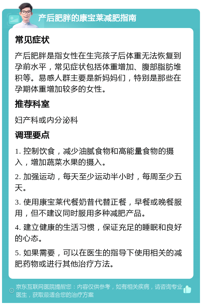 产后肥胖的康宝莱减肥指南 常见症状 产后肥胖是指女性在生完孩子后体重无法恢复到孕前水平，常见症状包括体重增加、腹部脂肪堆积等。易感人群主要是新妈妈们，特别是那些在孕期体重增加较多的女性。 推荐科室 妇产科或内分泌科 调理要点 1. 控制饮食，减少油腻食物和高能量食物的摄入，增加蔬菜水果的摄入。 2. 加强运动，每天至少运动半小时，每周至少五天。 3. 使用康宝莱代餐奶昔代替正餐，早餐或晚餐服用，但不建议同时服用多种减肥产品。 4. 建立健康的生活习惯，保证充足的睡眠和良好的心态。 5. 如果需要，可以在医生的指导下使用相关的减肥药物或进行其他治疗方法。