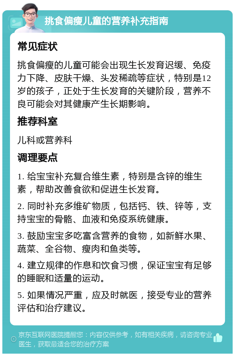 挑食偏瘦儿童的营养补充指南 常见症状 挑食偏瘦的儿童可能会出现生长发育迟缓、免疫力下降、皮肤干燥、头发稀疏等症状，特别是12岁的孩子，正处于生长发育的关键阶段，营养不良可能会对其健康产生长期影响。 推荐科室 儿科或营养科 调理要点 1. 给宝宝补充复合维生素，特别是含锌的维生素，帮助改善食欲和促进生长发育。 2. 同时补充多维矿物质，包括钙、铁、锌等，支持宝宝的骨骼、血液和免疫系统健康。 3. 鼓励宝宝多吃富含营养的食物，如新鲜水果、蔬菜、全谷物、瘦肉和鱼类等。 4. 建立规律的作息和饮食习惯，保证宝宝有足够的睡眠和适量的运动。 5. 如果情况严重，应及时就医，接受专业的营养评估和治疗建议。