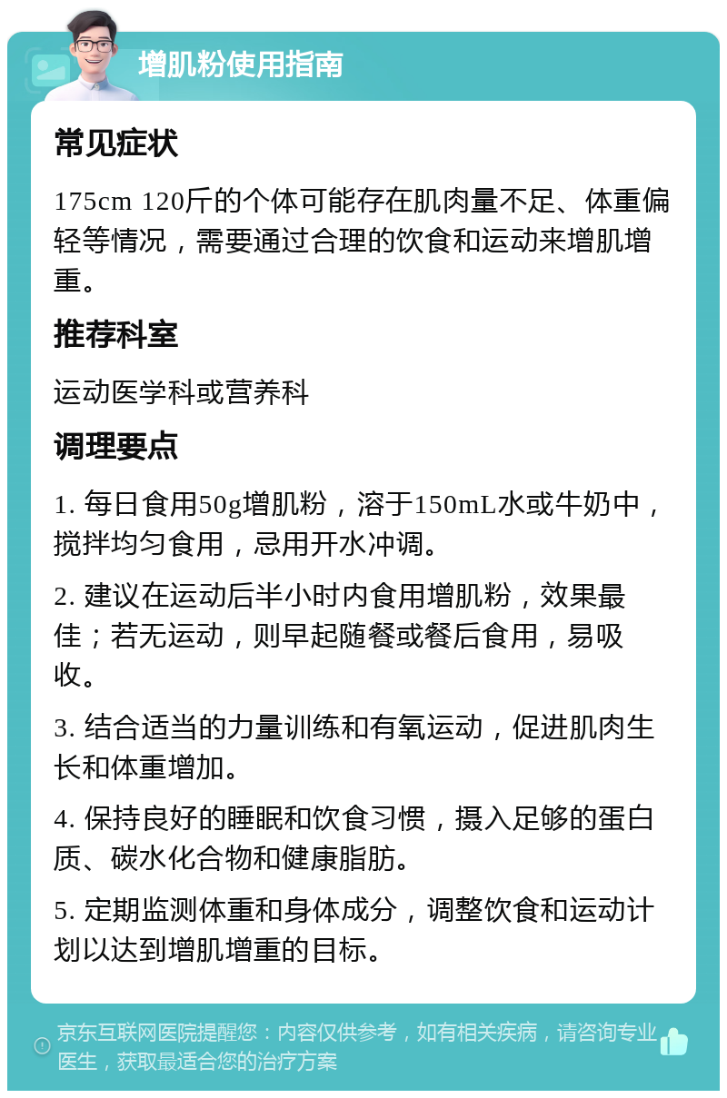 增肌粉使用指南 常见症状 175cm 120斤的个体可能存在肌肉量不足、体重偏轻等情况，需要通过合理的饮食和运动来增肌增重。 推荐科室 运动医学科或营养科 调理要点 1. 每日食用50g增肌粉，溶于150mL水或牛奶中，搅拌均匀食用，忌用开水冲调。 2. 建议在运动后半小时内食用增肌粉，效果最佳；若无运动，则早起随餐或餐后食用，易吸收。 3. 结合适当的力量训练和有氧运动，促进肌肉生长和体重增加。 4. 保持良好的睡眠和饮食习惯，摄入足够的蛋白质、碳水化合物和健康脂肪。 5. 定期监测体重和身体成分，调整饮食和运动计划以达到增肌增重的目标。