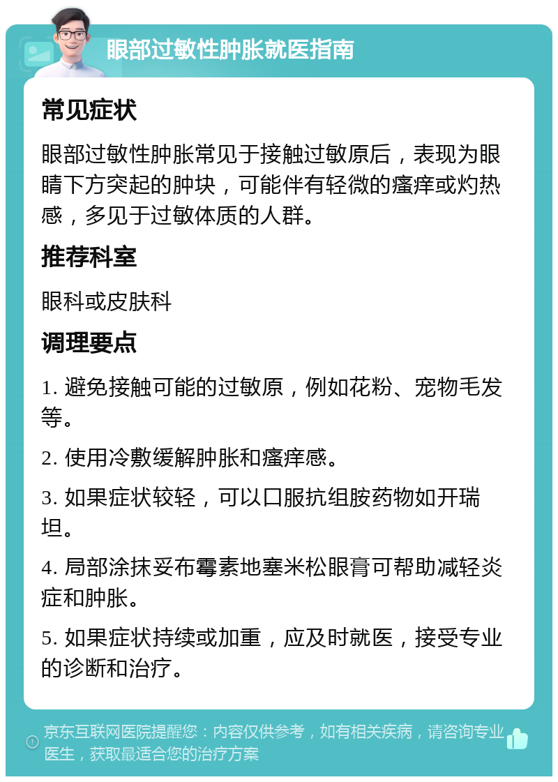 眼部过敏性肿胀就医指南 常见症状 眼部过敏性肿胀常见于接触过敏原后，表现为眼睛下方突起的肿块，可能伴有轻微的瘙痒或灼热感，多见于过敏体质的人群。 推荐科室 眼科或皮肤科 调理要点 1. 避免接触可能的过敏原，例如花粉、宠物毛发等。 2. 使用冷敷缓解肿胀和瘙痒感。 3. 如果症状较轻，可以口服抗组胺药物如开瑞坦。 4. 局部涂抹妥布霉素地塞米松眼膏可帮助减轻炎症和肿胀。 5. 如果症状持续或加重，应及时就医，接受专业的诊断和治疗。