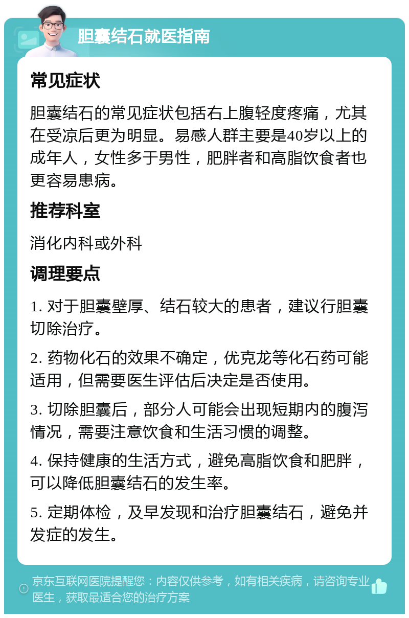 胆囊结石就医指南 常见症状 胆囊结石的常见症状包括右上腹轻度疼痛，尤其在受凉后更为明显。易感人群主要是40岁以上的成年人，女性多于男性，肥胖者和高脂饮食者也更容易患病。 推荐科室 消化内科或外科 调理要点 1. 对于胆囊壁厚、结石较大的患者，建议行胆囊切除治疗。 2. 药物化石的效果不确定，优克龙等化石药可能适用，但需要医生评估后决定是否使用。 3. 切除胆囊后，部分人可能会出现短期内的腹泻情况，需要注意饮食和生活习惯的调整。 4. 保持健康的生活方式，避免高脂饮食和肥胖，可以降低胆囊结石的发生率。 5. 定期体检，及早发现和治疗胆囊结石，避免并发症的发生。