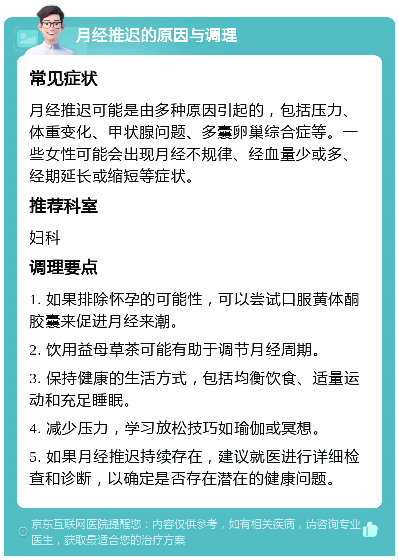 月经推迟的原因与调理 常见症状 月经推迟可能是由多种原因引起的，包括压力、体重变化、甲状腺问题、多囊卵巢综合症等。一些女性可能会出现月经不规律、经血量少或多、经期延长或缩短等症状。 推荐科室 妇科 调理要点 1. 如果排除怀孕的可能性，可以尝试口服黄体酮胶囊来促进月经来潮。 2. 饮用益母草茶可能有助于调节月经周期。 3. 保持健康的生活方式，包括均衡饮食、适量运动和充足睡眠。 4. 减少压力，学习放松技巧如瑜伽或冥想。 5. 如果月经推迟持续存在，建议就医进行详细检查和诊断，以确定是否存在潜在的健康问题。