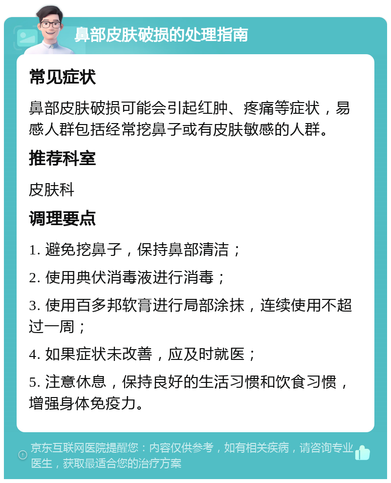 鼻部皮肤破损的处理指南 常见症状 鼻部皮肤破损可能会引起红肿、疼痛等症状，易感人群包括经常挖鼻子或有皮肤敏感的人群。 推荐科室 皮肤科 调理要点 1. 避免挖鼻子，保持鼻部清洁； 2. 使用典伏消毒液进行消毒； 3. 使用百多邦软膏进行局部涂抹，连续使用不超过一周； 4. 如果症状未改善，应及时就医； 5. 注意休息，保持良好的生活习惯和饮食习惯，增强身体免疫力。