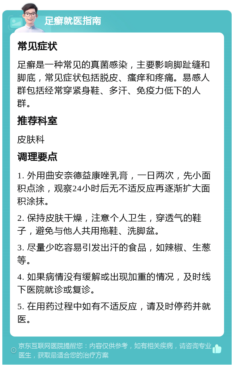 足癣就医指南 常见症状 足癣是一种常见的真菌感染，主要影响脚趾缝和脚底，常见症状包括脱皮、瘙痒和疼痛。易感人群包括经常穿紧身鞋、多汗、免疫力低下的人群。 推荐科室 皮肤科 调理要点 1. 外用曲安奈德益康唑乳膏，一日两次，先小面积点涂，观察24小时后无不适反应再逐渐扩大面积涂抹。 2. 保持皮肤干燥，注意个人卫生，穿透气的鞋子，避免与他人共用拖鞋、洗脚盆。 3. 尽量少吃容易引发出汗的食品，如辣椒、生葱等。 4. 如果病情没有缓解或出现加重的情况，及时线下医院就诊或复诊。 5. 在用药过程中如有不适反应，请及时停药并就医。