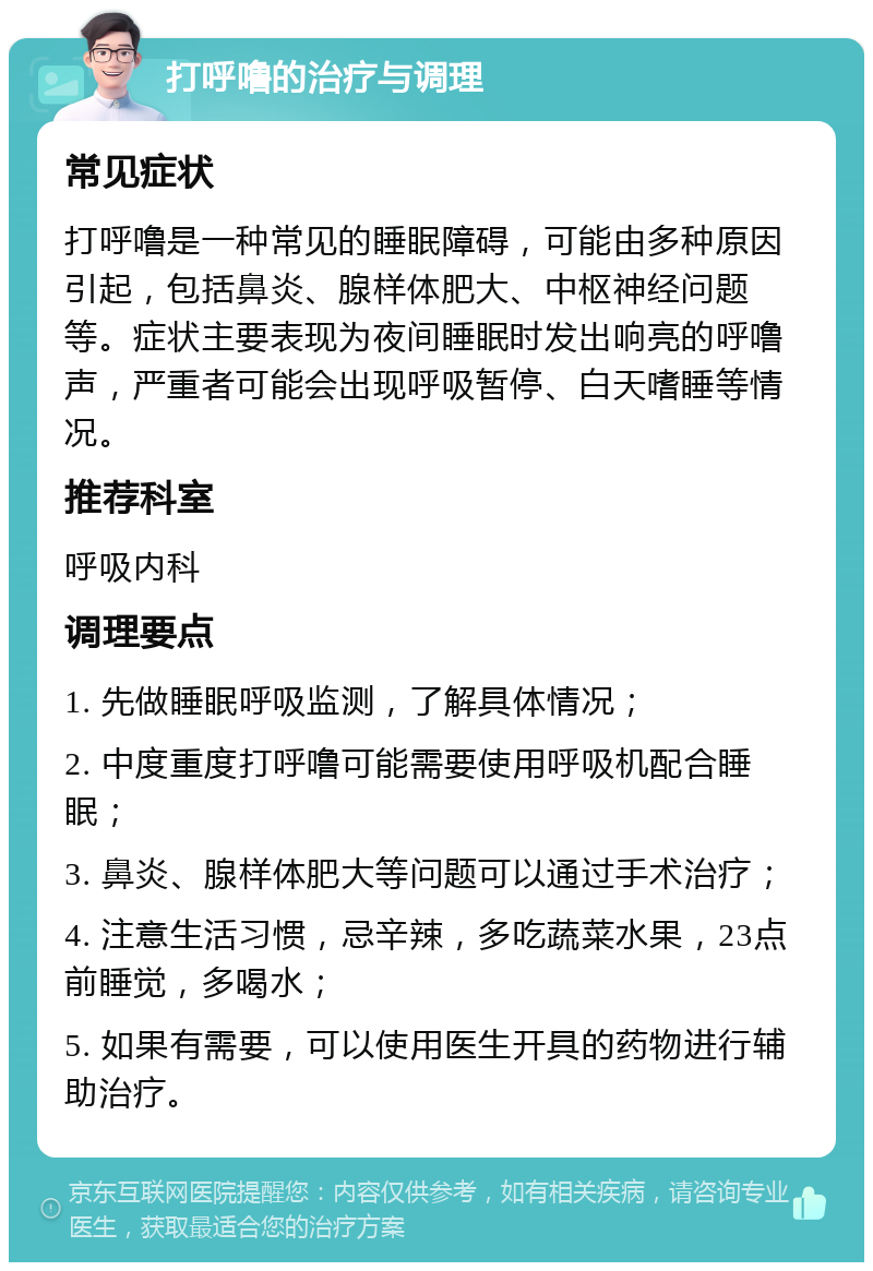 打呼噜的治疗与调理 常见症状 打呼噜是一种常见的睡眠障碍，可能由多种原因引起，包括鼻炎、腺样体肥大、中枢神经问题等。症状主要表现为夜间睡眠时发出响亮的呼噜声，严重者可能会出现呼吸暂停、白天嗜睡等情况。 推荐科室 呼吸内科 调理要点 1. 先做睡眠呼吸监测，了解具体情况； 2. 中度重度打呼噜可能需要使用呼吸机配合睡眠； 3. 鼻炎、腺样体肥大等问题可以通过手术治疗； 4. 注意生活习惯，忌辛辣，多吃蔬菜水果，23点前睡觉，多喝水； 5. 如果有需要，可以使用医生开具的药物进行辅助治疗。