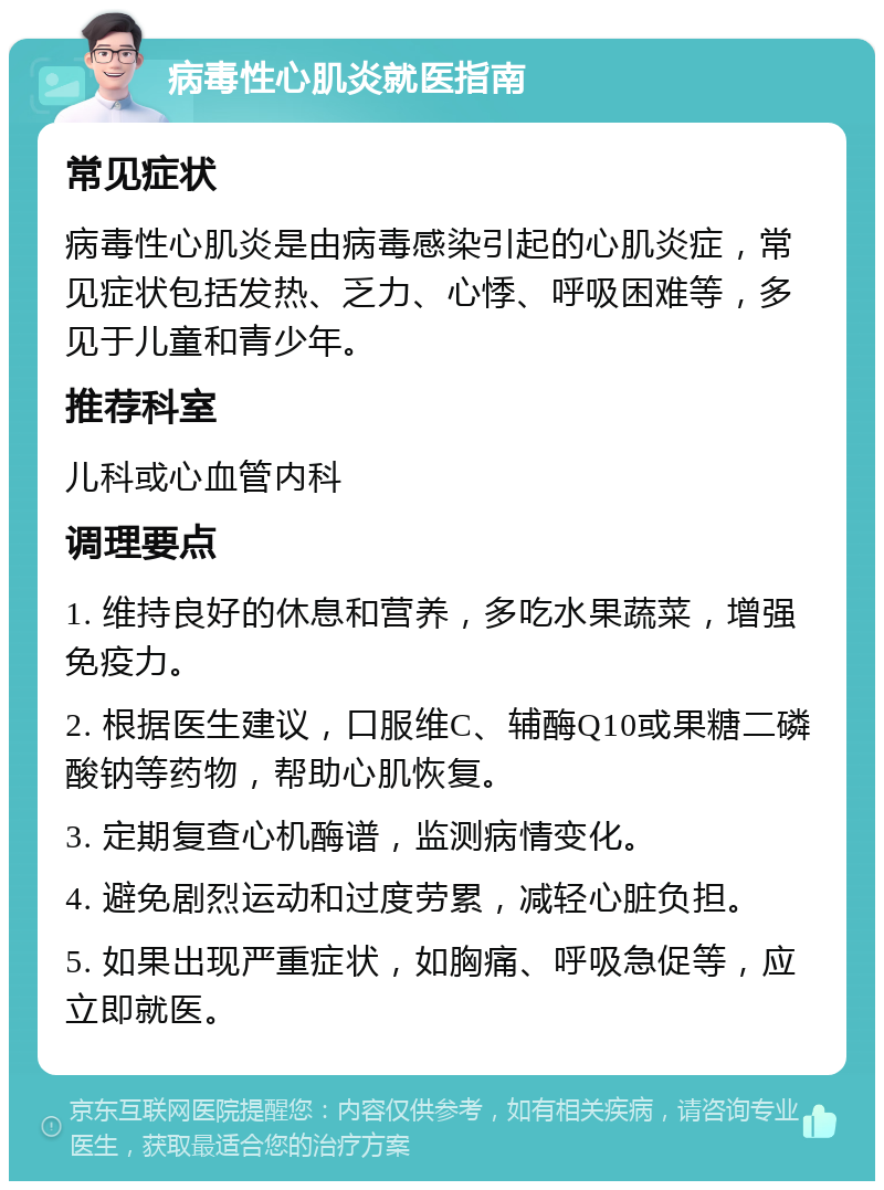 病毒性心肌炎就医指南 常见症状 病毒性心肌炎是由病毒感染引起的心肌炎症，常见症状包括发热、乏力、心悸、呼吸困难等，多见于儿童和青少年。 推荐科室 儿科或心血管内科 调理要点 1. 维持良好的休息和营养，多吃水果蔬菜，增强免疫力。 2. 根据医生建议，口服维C、辅酶Q10或果糖二磷酸钠等药物，帮助心肌恢复。 3. 定期复查心机酶谱，监测病情变化。 4. 避免剧烈运动和过度劳累，减轻心脏负担。 5. 如果出现严重症状，如胸痛、呼吸急促等，应立即就医。