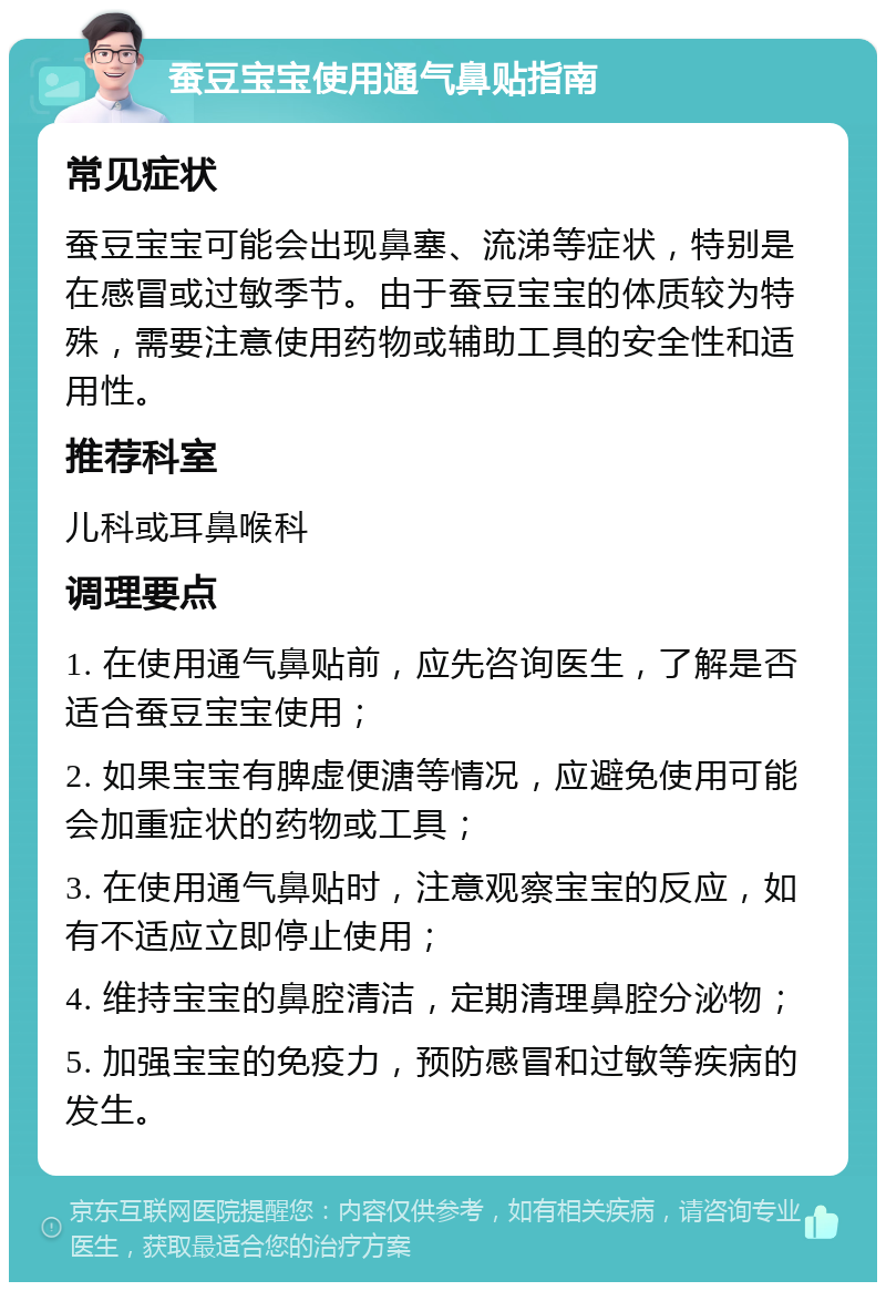 蚕豆宝宝使用通气鼻贴指南 常见症状 蚕豆宝宝可能会出现鼻塞、流涕等症状，特别是在感冒或过敏季节。由于蚕豆宝宝的体质较为特殊，需要注意使用药物或辅助工具的安全性和适用性。 推荐科室 儿科或耳鼻喉科 调理要点 1. 在使用通气鼻贴前，应先咨询医生，了解是否适合蚕豆宝宝使用； 2. 如果宝宝有脾虚便溏等情况，应避免使用可能会加重症状的药物或工具； 3. 在使用通气鼻贴时，注意观察宝宝的反应，如有不适应立即停止使用； 4. 维持宝宝的鼻腔清洁，定期清理鼻腔分泌物； 5. 加强宝宝的免疫力，预防感冒和过敏等疾病的发生。