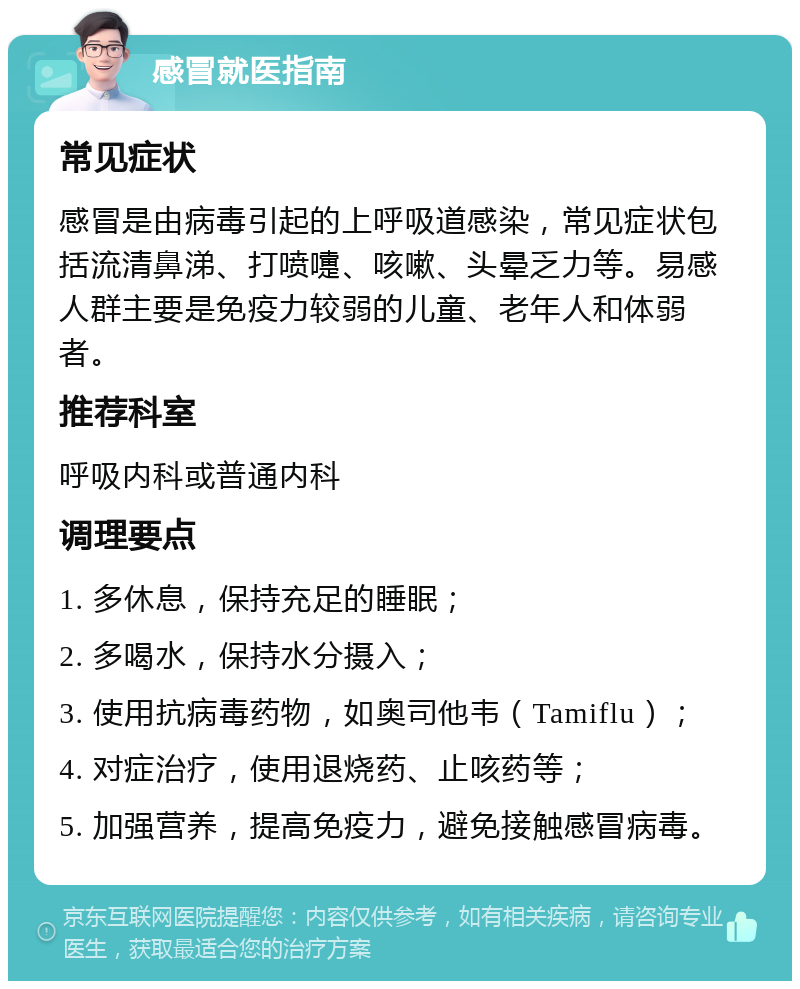 感冒就医指南 常见症状 感冒是由病毒引起的上呼吸道感染，常见症状包括流清鼻涕、打喷嚏、咳嗽、头晕乏力等。易感人群主要是免疫力较弱的儿童、老年人和体弱者。 推荐科室 呼吸内科或普通内科 调理要点 1. 多休息，保持充足的睡眠； 2. 多喝水，保持水分摄入； 3. 使用抗病毒药物，如奥司他韦（Tamiflu）； 4. 对症治疗，使用退烧药、止咳药等； 5. 加强营养，提高免疫力，避免接触感冒病毒。