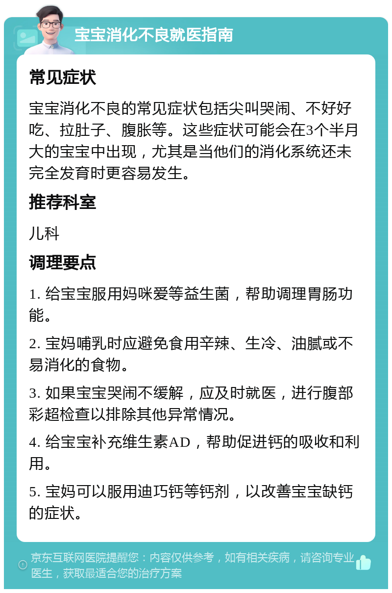 宝宝消化不良就医指南 常见症状 宝宝消化不良的常见症状包括尖叫哭闹、不好好吃、拉肚子、腹胀等。这些症状可能会在3个半月大的宝宝中出现，尤其是当他们的消化系统还未完全发育时更容易发生。 推荐科室 儿科 调理要点 1. 给宝宝服用妈咪爱等益生菌，帮助调理胃肠功能。 2. 宝妈哺乳时应避免食用辛辣、生冷、油腻或不易消化的食物。 3. 如果宝宝哭闹不缓解，应及时就医，进行腹部彩超检查以排除其他异常情况。 4. 给宝宝补充维生素AD，帮助促进钙的吸收和利用。 5. 宝妈可以服用迪巧钙等钙剂，以改善宝宝缺钙的症状。