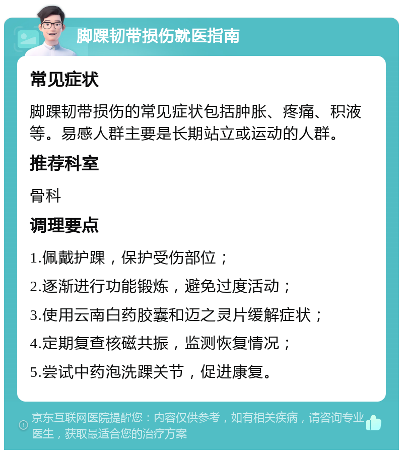 脚踝韧带损伤就医指南 常见症状 脚踝韧带损伤的常见症状包括肿胀、疼痛、积液等。易感人群主要是长期站立或运动的人群。 推荐科室 骨科 调理要点 1.佩戴护踝，保护受伤部位； 2.逐渐进行功能锻炼，避免过度活动； 3.使用云南白药胶囊和迈之灵片缓解症状； 4.定期复查核磁共振，监测恢复情况； 5.尝试中药泡洗踝关节，促进康复。